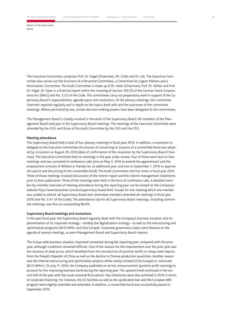 The Executive Committee comprises Prof. Dr. Vogel (Chairman), Mr. Grillo and Dr. Loh. The Executive Com-
mittee also carries out the functions of a Personnel Committee, a Committee for Urgent Matters and a
Nomination Committee. The Audit Committee is made up of Dr. Vater (Chairman), Prof. Dr. Köhler and Prof.
Dr. Vogel. Dr. Vater is a ﬁnancial expert within the meaning of Section 100 (5) of the German Stock Corpora-
tions Act (AktG) and No. 5.3.2 of the Code. The committees carry out preparatory work in support of the Su-
pervisory Board’s responsibilities, agenda topics and resolutions. At the plenary meetings, the committee
chairmen reported regularly and in-depth on the topics dealt with and the outcomes of the committee
meetings. Where permitted by law, certain decision-making powers have been delegated to the committees.
The Management Board is closely involved in the work of the Supervisory Board. All members of the Man-
agement Board took part in the Supervisory Board meetings. The meetings of the Executive Committee were
attended by the CEO, and those of the Audit Committee by the CEO and the CFO.
Meeting attendance
The Supervisory Board held a total of four plenary meetings in ﬁscal year 2016. In addition, a resolution to
delegate to the Executive Committee the process of consenting to issuance of a convertible bond was adopt-
ed by circulation on August 29, 2016 (date of confirmation of the resolution by the Supervisory Board Chair-
man). The Executive Committee held six meetings in the year under review. Four of those were face-to-face
meetings and two consisted of conference calls (one on May 4, 2016 to extend the appointment and the
employment contract of William A. Partalis for an additional year, and one on September 1, 2016 to approve
the launch and the pricing of the convertible bond). The Audit Committee met five times in fiscal year 2016.
Three of those meetings involved discussions of the interim report and the interim management statements
prior to their publication. Three of the meetings were held in the form of conference calls. A detailed mem-
ber-by-member overview of meeting attendance during the reporting year can be viewed on the Company’s
website http://www.kloeckner.com/en/supervisory-board.html. Except for one meeting which one member
was unable to attend, all Supervisory Board and committee members attended all meetings in fiscal year
2016 (see No. 5.4.7 of the Code). The attendance rate for all Supervisory Board meetings, including commit-
tee meetings, was thus an outstanding 96.6%.
Supervisory Board meetings and resolutions
In the past fiscal year, the Supervisory Board regularly dealt with the Company’s business situation and im-
plementation of its corporate strategy – notably the digitalization strategy – as well as the restructuring and
optimization programs (KCO WIN+ and One Europe). Corporate governance topics were likewise on the
agenda of several meetings, as were Management Board and Supervisory Board matters.
The Group-wide business situation improved somewhat during the reporting year compared with the prior
year, although conditions remained difficult. One of the reasons for the improvement over the prior year was
the recovery of steel prices, which benefited from the introduction of punitive tariffs on cheap steel imports
from the People’s Republic of China as well as the decline in Chinese production quantities. Another reason
was the internal restructuring and optimization projects either newly initiated (One Europe) or continued
(KCO WIN+). On July 11, 2016, the Company published an ad hoc announcement (positive profit warning) to
account for the improving business trend during the reporting year. The upward trend continued in the sec-
ond half of the year with the usual seasonal fluctuations. Key milestones were also achieved in 2016 in terms
of corporate financing. For instance, the US facilities as well as the syndicated loan and the European ABS
program were slightly extended and extended. In addition, a convertible bond was successfully placed in
September 2016.
11
Report of the Supervisory
Board
TO OUR SHAREHOLDERS FINANC IAL STAT EM ENT S SERVIC ESG ROUP MANAG EMENT REPORTTO OUR SHAREHOLDERS FINANC IAL STAT EM ENT S SERVIC ESG ROUP MANAG EMENT REPORT
 