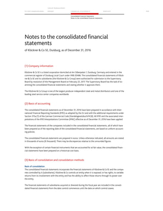 TO OUR SH AR EHO LDERS
G ROUP M A NAGEM EN T
RE PORT F INANCIAL S TATEME NTS SE RVICES 111
Consolidated Financial Statements
Notes to the consolidated financial statements
of Klöckner  Co SE, Duisburg, as of December 31, 2016
(1) Company information
Klöckner Co SE is a listed corporation domiciled at Am Silberpalais 1, Duisburg, Germany and entered in the
commercial register of Duisburg Local Court under HRB 20486. The consolidated financial statements of Klöck-
nerCoSE and its subsidiaries (the KlöcknerCo Group) were authorized for submission to the Supervisory
Board by resolution of the Management Board on February 22, 2017. The Supervisory Board has the task of ex-
amining the consolidated financial statements and stating whether it approves them.
The KlöcknerCo Group is one of the largest producer-independent steel and metal distributors and one of the
leading steel service center companies worldwide.
(2) Basis of accounting
The consolidated financial statements as of December 31, 2016 have been prepared in accordance with Inter-
national Financial Reporting Standards (IFRS) as adopted by the EU and with the additional requirements under
Section 315a (1) of the German Commercial Code (Handelsgesetzbuch/HGB). All IFRS and the associated inter-
pretations of the IFRS Interpretations Committee (IFRIC) effective as of December 31, 2016 have been applied.
The financial statements of the companies included in the consolidated financial statements, all of which have
been prepared as of the reporting date of the consolidated financial statements, are based on uniform account-
ing policies.
The consolidated financial statements are prepared in euros. Unless otherwise indicated, all amounts are stated
in thousands of euros (€ thousand). There may be discrepancies relative to the unrounded figures.
With the exception of certain financial instruments that are accounted for at fair value, the consolidated finan-
cial statements have been prepared on a historical cost basis.
(3) Basis of consolidation and consolidation methods
Basis of consolidation
The consolidated financial statements incorporate the financial statements of KlöcknerCoSE and the compa-
nies controlled by it (subsidiaries). KlöcknerCo controls an entity when it is exposed, or has rights, to variable
returns from its involvement with the entity and has the ability to affect those returns through its power over
the entity.
The financial statements of subsidiaries acquired or divested during the fiscal year are included in the consoli-
dated financial statements from the date control commences until the date on which control ceases.
Notes to the consolidated financial
statements
 