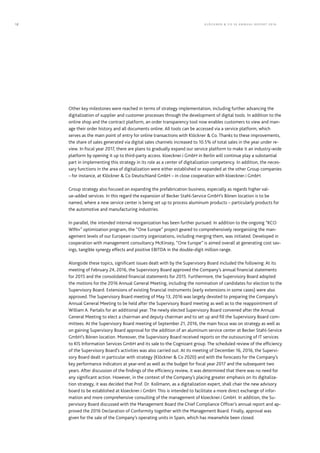 Other key milestones were reached in terms of strategy implementation, including further advancing the
digitalization of supplier and customer processes through the development of digital tools. In addition to the
online shop and the contract platform, an order transparency tool now enables customers to view and man-
age their order history and all documents online. All tools can be accessed via a service platform, which
serves as the main point of entry for online transactions with Klöckner & Co. Thanks to these improvements,
the share of sales generated via digital sales channels increased to 10.5% of total sales in the year under re-
view. In fiscal year 2017, there are plans to gradually expand our service platform to make it an industry-wide
platform by opening it up to third-party access. kloeckner.i GmbH in Berlin will continue play a substantial
part in implementing this strategy in its role as a center of digitalization competency. In addition, the neces-
sary functions in the area of digitalization were either established or expanded at the other Group companies
– for instance, at Klöckner & Co Deutschland GmbH – in close cooperation with kloeckner.i GmbH.
Group strategy also focused on expanding the prefabrication business, especially as regards higher val-
ue-added services. In this regard the expansion of Becker Stahl-Service GmbH’s Bönen location is to be
named, where a new service center is being set up to process aluminum products – particularly products for
the automotive and manufacturing industries.
In parallel, the intended internal reorganization has been further pursued. In addition to the ongoing “KCO
WIN+” optimization program, the “One Europe” project geared to comprehensively reorganizing the man-
agement levels of our European country organizations, including merging them, was initiated. Developed in
cooperation with management consultancy McKinsey, “One Europe” is aimed overall at generating cost sav-
ings, tangible synergy effects and positive EBITDA in the double-digit million range.
Alongside these topics, significant issues dealt with by the Supervisory Board included the following: At its
meeting of February 24, 2016, the Supervisory Board approved the Company’s annual financial statements
for 2015 and the consolidated financial statements for 2015. Furthermore, the Supervisory Board adopted
the motions for the 2016 Annual General Meeting, including the nomination of candidates for election to the
Supervisory Board. Extensions of existing financial instruments (early extensions in some cases) were also
approved. The Supervisory Board meeting of May 13, 2016 was largely devoted to preparing the Company’s
Annual General Meeting to be held after the Supervisory Board meeting as well as to the reappointment of
William A. Partalis for an additional year. The newly elected Supervisory Board convened after the Annual
General Meeting to elect a chairman and deputy chairman and to set up and fill the Supervisory Board com-
mittees. At the Supervisory Board meeting of September 21, 2016, the main focus was on strategy as well as
on gaining Supervisory Board approval for the addition of an aluminum service center at Becker Stahl-Service
GmbH’s Bönen location. Moreover, the Supervisory Board received reports on the outsourcing of IT services
to KIS Information Services GmbH and its sale to the Cognizant group. The scheduled review of the efficiency
of the Supervisory Board’s activities was also carried out. At its meeting of December 16, 2016, the Supervi-
sory Board dealt in particular with strategy (Klöckner & Co 2020) and with the forecasts for the Company’s
key performance indicators at year-end as well as the budget for fiscal year 2017 and the subsequent two
years. After discussion of the findings of the efficiency review, it was determined that there was no need for
any significant action. However, in the context of the Company’s placing greater emphasis on its digitaliza-
tion strategy, it was decided that Prof. Dr. Kollmann, as a digitalization expert, shall chair the new advisory
board to be established at kloeckner.i GmbH. This is intended to facilitate a more direct exchange of infor-
mation and more comprehensive consulting of the management of kloeckner.i GmbH. In addition, the Su-
pervisory Board discussed with the Management Board the Chief Compliance Ofﬁcer’s annual report and ap-
proved the 2016 Declaration of Conformity together with the Management Board. Finally, approval was
given for the sale of the Company’s operating units in Spain, which has meanwhile been closed.
KLÖC KNER & C O SE ANNUAL REPORT 201612
 