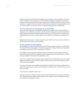 122 KLÖCK NER  CO S E A NNUA L REPORT 201 6
Hedge accounting is discontinued when the hedging instrument expires or is sold, terminated or exercised, or
ceases to be effective. Any cumulative gain or loss that has been recognized in comprehensive income from
changes in the fair value of the derivative remains in equity and is reclassified to profit or loss when the forecast
transaction is recognized in the income statement. When a forecast transaction is no longer expected to occur,
the cumulative profit or loss deferred in equity is immediately recognized in the income statement.
Non-current assets held for sale, disposal groups and associated liabilities
Non-current assets or groups of such assets that are disposed of in a single transaction (disposal groups), in-
cluding the associated liabilities, are classified as held for sale if their carrying amount will be recovered princi-
pally through a sale transaction rather than through continuing use. For this to be the case, the disposal must
be highly probable and the asset or disposal group must be available for immediate sale in its present condi-
tion.
Depreciation and amortization is no longer recognized on assets held for sale. They are carried at the lower of
carrying amount and fair value less costs of disposal.
Provisions for pensions and similar obligations
Pension obligations arising from defined benefit plans are determined using the projected unit credit method.
The expected benefits, including dynamic components (e.g., pension and salary increases), are recognized over
an employee’s entire period of service. Actuarial advice is obtained.
Actuarial gains or losses resulting from differences between the expected and actual changes in plan partici-
pants and actuarial assumptions are recognized in other comprehensive income in which they occur. They are
presented separately in the statement of comprehensive income.
Service cost is reported in personnel expenses. Interest expense from the unwinding of the discount on pension
obligations and returns on plan assets are presented in the financial result as net interest expense at the rate
used to discount the obligations.
Any surplus of the assets over the liabilities to be recognized is limited to the cumulative unrecognized net ac-
tuarial losses and past service cost plus the present value of any available refunds or reductions in future contri-
butions to the plan.
Past service cost is recognized in profit or loss.
Employer contributions to defined contribution plans under which KlöcknerCo Group pays set contributions
into a separate entity under defined contribution plans and has no legal or constructive obligation to pay fur-
ther contributions are expensed as incurred.
 