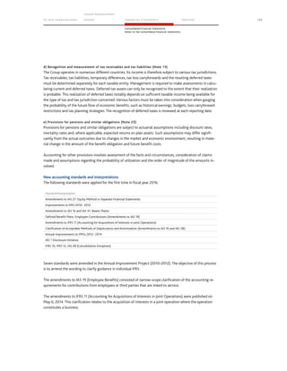 TO OUR SH AR EHO LDERS
G ROUP M A NAGEM EN T
RE PORT F INANCIAL S TATEME NTS SE RVICES 125
Consolidated Financial Statements
Notes to the consolidated financial statements
d) Recognition and measurement of tax receivables and tax liabilities (Note 13)
The Group operates in numerous different countries. Its income is therefore subject to various tax jurisdictions.
Tax receivables, tax liabilities, temporary differences, tax loss carryforwards and the resulting deferred taxes
must be determined separately for each taxable entity. Management is required to make assessments in calcu-
lating current and deferred taxes. Deferred tax assets can only be recognized to the extent that their realization
is probable. This realization of deferred taxes notably depends on sufficient taxable income being available for
the type of tax and tax jurisdiction concerned. Various factors must be taken into consideration when gauging
the probability of the future flow of economic benefits, such as historical earnings, budgets, loss carryforward
restrictions and tax planning strategies. The recognition of deferred taxes is reviewed at each reporting date.
e) Provisions for pensions and similar obligations (Note 23)
Provisions for pensions and similar obligations are subject to actuarial assumptions including discount rates,
mortality rates and, where applicable, expected returns on plan assets. Such assumptions may differ signifi-
cantly from the actual outcomes due to changes in the market and economic environment, resulting in mate-
rial change in the amount of the benefit obligation and future benefit costs.
Accounting for other provisions involves assessment of the facts and circumstances, consideration of claims
made and assumptions regarding the probability of utilization and the order of magnitude of the amounts in-
volved.
New accounting standards and interpretations
The following standards were applied for the first time in fiscal year 2016:
Standard/Interpretation
Amendments to IAS 27: Equity Method in Separate Financial Statements
Improvements to IFRS 2010– 2012
Amendments to IAS 16 and IAS 41: Bearer Plants
Defined Benefit Plans: Employee Contributions (Amendments to IAS 19)
Amendments to IFRS 11 (Accounting for Acquisitions of Interests in Joint Operations)
Clarification of Acceptable Methods of Depreciation and Amortisation (Amendments to IAS 16 and IAS 38)
Annual Improvements to IFRSs 2012– 2014
IAS 1 Disclosure Initiative
IFRS 10, IFRS 12, IAS 28 (Consolidation Exception)
Seven standards were amended in the Annual Improvement Project (2010–2012). The objective of this process
is to amend the wording to clarify guidance in individual IFRS.
The amendments to IAS 19 (Employee Benefits) consisted of narrow-scope clarification of the accounting re-
quirements for contributions from employees or third parties that are linked to service.
The amendments to IFRS 11 (Accounting for Acquisitions of Interests in Joint Operations) were published on
May 6, 2014. This clarification relates to the acquisition of interests in a joint operation where the operation
constitutes a business.
 