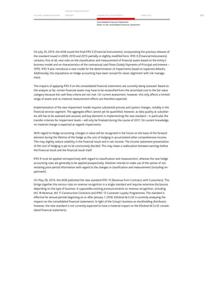 TO OUR SH AR EHO LDERS
G ROUP M A NAGEM EN T
RE PORT F INANCIAL S TATEME NTS SE RVICES 127
Consolidated Financial Statements
Notes to the consolidated financial statements
On July 24, 2014, the IASB issued the final IFRS 9 (Financial Instruments), incorporating the previous releases of
the standard issued in 2009, 2010 and 2013 partially in slightly modified form. IFRS 9 (Financial Instruments)
contains, first of all, new rules on the classification and measurement of financial assets based on the entity’s
business model and on characteristics of the contractual cash flows (Solely Payments of Principal and Interest –
SPPI). IFRS 9 also introduces a new model for the determination of impairments based on expected defaults.
Additionally, the stipulations on hedge accounting have been revised for closer alignment with risk manage-
ment.
The impacts of applying IFRS 9 on the consolidated financial statements are currently being assessed. Based on
the analysis so far, certain financial assets may have to be reclassified from the amortized cost to the fair value
category because the cash flow criteria are not met. On current assessment, however, this only affects a limited
range of assets and no material measurement effects are therefore expected.
Implementation of the new impairment model requires substantial process and system changes, notably in the
financial services segment. The aggregate effect cannot yet be quantified, however, as data quality at subsidiar-
ies still has to be assessed and assured, and key elements in implementing the new standard – in particular the
transfer criterion for impairment levels – will only be finalized during the course of 2017. On current knowledge,
no material change is expected as regards impairments.
With regard to hedge accounting, changes in value will be recognized in the future on the basis of the forward
element during the lifetime of the hedge as the cost of hedging in accumulated other comprehensive income.
This may slightly reduce volatility in the financial result and in net income. The income statement presentation
of the cost of hedging is yet to be conclusively decided. This may mean a reallocation between earnings before
the financial result and the financial result itself.
IFRS 9 must be applied retrospectively with regard to classification and measurement, whereas the new hedge
accounting rules are generally to be applied prospectively. Klöckner intends to make use of the option of not
restating prior-period information with regard to the changes in classification and measurement (including im-
pairment).
On May 28, 2014, the IASB published the new standard IFRS 15 (Revenue from Contracts with Customers). This
brings together the various rules on revenue recognition in a single standard and requires extensive disclosures
depending on the type of business. It supersedes existing pronouncements on revenue recognition, including
IAS 18 Revenue, IAS 11 Construction Contracts and IFRIC 13 Customer Loyalty Programmes. The standard is
effective for annual periods beginning on or after January 1, 2018. KlöcknerCoSE is currently analyzing the
impacts on the consolidated financial statements. In light of the Group’s business as stockholding distributor,
however, the new standard is not currently expected to have a material impact on the KlöcknerCoSE consoli-
dated financial statements.
 