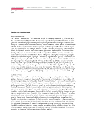 Reports from the committees
Executive Committee:
The Executive Committee met a total of six times in 2016. At its meeting on February 24, 2016, the Execu-
tive Committee addressed topics such as the bonuses to be paid to Management Board members for fiscal
year 2015 and submitted proposals to the plenary Supervisory Board for bonus setting in addition to nomi-
nating the candidates for election to the Supervisory Board at the Annual General Meeting to be held on May
13, 2016. The Executive Committee also drew up targets for the Management Board bonuses for fiscal year
2016. In a conference call held on May 4, 2016, the Executive Committee, in its capacity as Personnel Com-
mittee, dealt with the extension of William A. Partalis’ appointment and employment contract for an addi-
tional year. Over the course of two conference calls on September 1, 2016, the Executive Committee con-
sented to the issuance of a convertible bond. Review and approval authority had been previously delegated
to the Executive Committee (in its capacity as Committee for Urgent Matters) by way of a written resolution
of the plenary Supervisory Board. The Executive Committee meeting held on September 21, 2016 focused on
the impending review of Supervisory Board’s efficiency. On December 12, 2016, the Executive Committee
met to prepare the Supervisory Board meeting to be held on December 16, 2016, and held preliminary dis-
cussions notably on the corporate strategy and the cornerstones of the 2017 budget. The findings of the effi-
ciency review as well as corporate governance topics (the Declaration of Conformity) were discussed at the
meeting of the Executive Committee held on December 16, 2016. Other points of focus included a thorough
review of the corporate strategy (Klöckner & Co 2020) and further preparatory discussion of the 2017 budget.
Audit Committee:
The Audit Committee met five times in all, including three meetings preceding publication of the interim re-
port and the interim management statements. The three meetings on the draft interim report and the draft
interim management statements focused on the performance of the Group’s business and financial situation,
which the committee discussed with the Management Board members in attendance on the basis of the key
performance indicators. The Audit Committee brought up points and suggestions that were incorporated
into the final versions of the interim report and the interim management statements. Risk management and
compliance topics were also regularly addressed in connection with interim financial reporting. At the two
scheduled meetings held in February and December 2016, the Audit Committee likewise discussed risk man-
agement and compliance issues. Discussions at the February meeting centered on the Company’s annual and
consolidated financial statements for 2015. At the same meeting, the Audit Committee discussed the pro-
posal for the election of the auditors for 2016 and prepared the groundwork for the plenary Supervisory
Board to commission them. In particular, the Audit Committee assessed the auditors’ independence and fee
offer. The Audit Committee saw no need to recommend to the Supervisory Board additional focal points for
the auditors’ activities beyond the statutory mandate. At the December meeting, the audit plan for fiscal
year 2017 was adopted. In addition, Rules of Procedure were adopted for the Audit Committee in light of the
modified statutory requirements. Finally, the committee chairman reported on the status of the tendering
procedure for the audit of the financial statements for fiscal year 2017.
13
Report of the Supervisory
Board
TO OUR SHAREHOLDERS FINANC IAL STAT EM ENT S SERVIC ESG ROUP MANAG EMENT REPORT
 