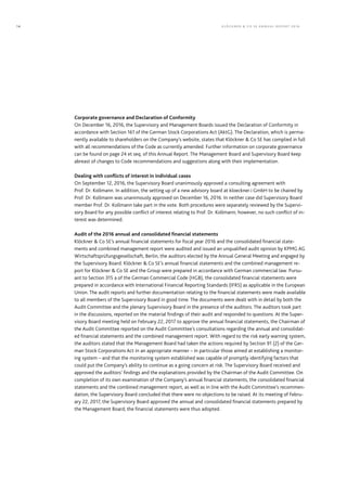 Corporate governance and Declaration of Conformity
On December 16, 2016, the Supervisory and Management Boards issued the Declaration of Conformity in
accordance with Section 161 of the German Stock Corporations Act (AktG). The Declaration, which is perma-
nently available to shareholders on the Company’s website, states that Klöckner & Co SE has complied in full
with all recommendations of the Code as currently amended. Further information on corporate governance
can be found on page 24 et seq. of this Annual Report. The Management Board and Supervisory Board keep
abreast of changes to Code recommendations and suggestions along with their implementation.
Dealing with conflicts of interest in individual cases
On September 12, 2016, the Supervisory Board unanimously approved a consulting agreement with
Prof. Dr. Kollmann. In addition, the setting up of a new advisory board at kloeckner.i GmbH to be chaired by
Prof. Dr. Kollmann was unanimously approved on December 16, 2016. In neither case did Supervisory Board
member Prof. Dr. Kollmann take part in the vote. Both procedures were separately reviewed by the Supervi-
sory Board for any possible conflict of interest relating to Prof. Dr. Kollmann; however, no such conflict of in-
terest was determined.
Audit of the 2016 annual and consolidated financial statements
Klöckner & Co SE’s annual financial statements for ﬁscal year 2016 and the consolidated financial state-
ments and combined management report were audited and issued an unqualiﬁed audit opinion by KPMG AG
Wirtschaftsprüfungsgesellschaft, Berlin, the auditors elected by the Annual General Meeting and engaged by
the Supervisory Board. Klöckner & Co SE’s annual financial statements and the combined management re-
port for Klöckner & Co SE and the Group were prepared in accordance with German commercial law. Pursu-
ant to Section 315 a of the German Commercial Code (HGB), the consolidated financial statements were
prepared in accordance with International Financial Reporting Standards (IFRS) as applicable in the European
Union. The audit reports and further documentation relating to the financial statements were made available
to all members of the Supervisory Board in good time. The documents were dealt with in detail by both the
Audit Committee and the plenary Supervisory Board in the presence of the auditors. The auditors took part
in the discussions, reported on the material ﬁndings of their audit and responded to questions. At the Super-
visory Board meeting held on February 22, 2017 to approve the annual financial statements, the Chairman of
the Audit Committee reported on the Audit Committee’s consultations regarding the annual and consolidat-
ed financial statements and the combined management report. With regard to the risk early warning system,
the auditors stated that the Management Board had taken the actions required by Section 91 (2) of the Ger-
man Stock Corporations Act in an appropriate manner – in particular those aimed at establishing a monitor-
ing system – and that the monitoring system established was capable of promptly identifying factors that
could put the Company’s ability to continue as a going concern at risk. The Supervisory Board received and
approved the auditors’ ﬁndings and the explanations provided by the Chairman of the Audit Committee. On
completion of its own examination of the Company’s annual financial statements, the consolidated financial
statements and the combined management report, as well as in line with the Audit Committee’s recommen-
dation, the Supervisory Board concluded that there were no objections to be raised. At its meeting of Febru-
ary 22, 2017, the Supervisory Board approved the annual and consolidated financial statements prepared by
the Management Board; the financial statements were thus adopted.
KLÖC KNER & C O SE ANNUAL REPORT 201614
 