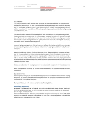 TO OUR SH AR EHO LDERS
G ROUP M A NAGEM EN T
RE PORT F INANCIAL S TATEME NTS SE RVICES 191
Consolidated Financial Statements
Independent Auditor’s Report
OUR RESPONSE
Our audit procedures included – amongst other procedures - an assessment of whether the cash inflows and
outflows used for determining the value in use of individual cash-generating units were appropriate. We evalu-
ated the business plan taking into account market data and publically available industry and analyst reports. In
addition we evaluated the reasonableness of the underlying planning assumptions of individual cash-generating
units in the business plan.
Our valuation experts supported the group engagement team whilst auditing the planning assumptions and
the parameters used for discount rates. We analysed the peer group used for deriving the beta coefficient and
also verified the risk-free interest rate and market risk premium derived from data provided by relevant central
banks on yield curves as well as guidance issued by the German Institute of Public Auditors [IDW] for deriving
the risk-free interest rate and market risk premium.
In cases of cash-generating units for which an impairment had been identified, we verified the expert's compe-
tence and objectivity and evaluated the adequacy of the minimum carrying amount determined by the exter-
nal experts.
We determined whether all assets of the cash-generating units to be audited were fully included in the valua-
tion. We then assessed with the involvement of our valuation experts whether the valuation methods used to
determine the minimum carrying amounts were properly applied. In this context, we also considered, jointly
with our valuation experts, whether the key valuation parameters mentioned above were properly and reasona-
bly applied. Finally, we examined the accuracy of the calculations inperformed under the valuation models for a
risk based selection of assets.
We also assessed whether the resulting impairment loss was accurately recognised in the financial statements.
Whilst auditing relevant disclosures, we focussed on the completeness of the information provided on impair-
ment testing.
OUR OBSERVATIONS
The assumptions underlying the impairment test are appropriate and overall balanced. The minimum carrying
amounts for the individual assets were appropriately determined. The impairment losses determined are accu-
rately presented in the financial statements.
The required disclosures in the notes are complete and sufficiently detailed.
Measurement of inventories
WITH RESPECT TO THE SIGNIFICANT ACCOUNTING POLICIES OF KLÖCKNER  CO SE APPLIED WE REFER TO SECTION
(4) OF THE NOTES. SECTION (16) OF THE NOTES PROVIDES FURTHER INFORMATION REGARDING THE INVENTORIES
THE FINANCIAL STATEMENT RISK
In the consolidated statement of financial position Klöckner recognises inventories in the amount of €1,006.3
million. Of the inventories recognised as at December 31, 2016, €245.9 million are presented at net realisable
value. Impairment losses amount to €29.7 million.
 