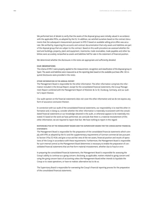 194 KLÖCK NER  CO S E A NNUA L REPORT 201 6
We performed test of details to verify that the assets of the disposal group were initially valued in accordance
with the applicable IFRSs, as adopted by the EU. In addition, we satisfied ourselves based on the contract docu-
ments that the subsequent measurement pursuant to IFRS 5 based on available selling price offers was accu-
rate. We verified by inspecting the accounts and contract documentation that only assets and liabilities are part
of the disposal group that are subject to the contract. Based on this audit procedure we assessed whether the
land and buildings, property, plant and equipment, inventories, trade receivables, trade payables and other lia-
bilities were accurately reclassified as assets and liabilities helf for sale in the statement of financial position.
We determined whether the disclosures in the notes are appropriate and sufficiently detailed.
OUR OBSERVATIONS
The criteria of IFRS 5 were properly applied to the measurement, recognition and classification of the disposal group in
Spain.The assets and liabilities were measured as at the reporting date based on the available purchase offer. All re-
quired disclosures were provided in the notes.
OTHER INFORMATION IN THE ANNUAL REPORT
The Management Board is responsible for the other information. The other information comprises the infor-
mation included in the Annual Report, except for the consolidated financial statements, the Group Manage-
ment Report combined with the Management Report of Klöckner  Co SE, Duisburg, Germany, and our audi-
tor’s report thereon.
Our audit opinion on the financial statements does not cover the other information and we do not express any
form of assurance conclusion thereon.
In connection with our audit of the consolidated financial statements, our responsibility is to read the other in-
formation and, in doing so, consider whether the other information is materially inconsistent with the consoli-
dated financial statements or our knowledge obtained in the audit, or otherwise appears to be materially mis-
stated. If, based on the work we have performed, we conclude that there is a material misstatement of this
other information, we are required to report that fact. We have nothing to report in this regard.
RESPONSIBILITIES OF THE MANAGEMENT BOARD AND THE SUPERVISORY BOARD FOR THE CONSOLIDATED FINANCIAL
STATEMENTS
The Management Board is responsible for the preparation of the consolidated financial statements which com-
ply with IFRS as adopted by the EU and the supplementary requirements of German commercial law pursuant
to Section 315a (1) HGB, and give a true and fair view of the net assets, financial position and results of opera-
tions of the Group in accordance with these requirements. Furthermore, the Management Board is responsible
for such internal control as the Management Board determines is necessary to enable the preparation of con-
solidated financial statements that are free form material misstatement, whether due to fraud or error.
In preparing the consolidated financial statements, the Management Board is responsible for assessing the
Group’s ability to continue as a going concern, disclosing, as applicable, matters related to going concern and
using the going concern basis of accounting unless the Management Board either intends to liquidate the
Group or to cease operations, or have no realistic alternative but to do so.
The Supervisory Board is responsible for overseeing the Group’s financial reporting process for the preparation
of the consolidated financial statements.
 