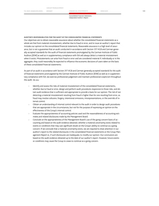 TO OUR SH AR EHO LDERS
G ROUP M A NAGEM EN T
RE PORT F INANCIAL S TATEME NTS SE RVICES 195
Consolidated Financial Statements
Independent Auditor’s Report
AUDITOR’S RESPONSIBILITIES FOR THE AUDIT OF THE CONSOLIDATED FINANCIAL STATEMENTS
Our objectives are to obtain reasonable assurance about whether the consolidated financial statements as a
whole are free from material misstatement, whether due to fraud or error, and to issue an auditor’s report that
includes our opinion on the consolidated financial statements. Reasonable assurance is a high level of assur-
ance, but is not a guarantee that an audit conducted in accordance with Section 317 HGB and German gener-
ally accepted standards for the audit of financial statements promulgated by the German Institute of Public
Auditors [IDW] as well as in supplementary compliance with ISA will always detect a material misstatement
when it exists. Misstatements can arise from fraud or error and are considered material if, individually or in the
aggregate, they could reasonably be expected to influence the economic decisions of users taken on the basis
of these consolidated financial statements.
As part of an audit in accordance with Section 317 HGB and German generally accepted standards for the audit
of financial statements promulgated by the German Institute of Public Auditors [IDW] as well as in supplemen-
tary compliance with ISA, we exercise professional judgement and maintain professional scepticism throughout
the audit. We also:
- Identify and assess the risks of material misstatement of the consolidated financial statements,
whether due to fraud or error, design and perform audit procedures responsive to those risks, and ob-
tain audit evidence that is sufficient and appropriate to provide a basis for our opinion. The risk of not
detecting a material misstatement resulting from fraud is higher than for one resulting from error, as
fraud may involve collusion, forgery, intentional omissions, misrepresentations, or the override of in-
ternal control.
- Obtain an understanding of internal control relevant to the audit in order to design audit procedures
that are appropriate in the circumstances, but not for the purpose of expressing an opinion on the
effectiveness of the Group’s internal control.
- Evaluate the appropriateness of accounting policies used and the reasonableness of accounting esti-
mates and related disclosures made by the Management Board.
- Conclude on the appropriateness of the Management Board’s use of the going concern basis of ac-
counting and based on the audit evidence obtained, whether a material uncertainty exists related to
events or conditions that may cast significant doubt on the Group’s ability to continue as a going
concern. If we conclude that a material uncertainty exists, we are required to draw attention in our
auditor’s report to the related disclosures in the consolidated financial statements or the Group Man-
agement Report or, if such disclosures are inadequate, to modify our opinion. Our conclusions are
based on the audit evidence obtained up to the date of our auditor’s report. However, future events
or conditions may cause the Group to cease to continue as a going concern.
 