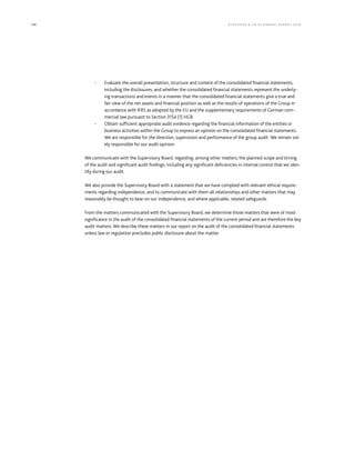 196 KLÖCK NER  CO S E A NNUA L REPORT 201 6
- Evaluate the overall presentation, structure and content of the consolidated financial statements,
including the disclosures, and whether the consolidated financial statements represent the underly-
ing transactions and events in a manner that the consolidated financial statements give a true and
fair view of the net assets and financial position as well as the results of operations of the Group in
accordance with IFRS as adopted by the EU and the supplementary requirements of German com-
mercial law pursuant to Section 315a (1) HGB
- Obtain sufficient appropriate audit evidence regarding the financial information of the entities or
business activities within the Group to express an opinion on the consolidated financial statements.
We are responsible for the direction, supervision and performance of the group audit. We remain sol-
ely responsible for our audit opinion.
We communicate with the Supervisory Board, regarding, among other matters, the planned scope and timing
of the audit and significant audit findings, including any significant deficiencies in internal control that we iden-
tify during our audit.
We also provide the Supervisory Board with a statement that we have complied with relevant ethical require-
ments regarding independence, and to communicate with them all relationships and other matters that may
reasonably be thought to bear on our independence, and where applicable, related safeguards.
From the matters communicated with the Supervisory Board, we determine those matters that were of most
significance in the audit of the consolidated financial statements of the current period and are therefore the key
audit matters. We describe these matters in our report on the audit of the consolidated financial statements
unless law or regulation precludes public disclosure about the matter.
 