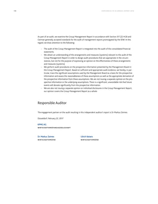 198 KLÖCK NER  CO S E A NNUA L REPORT 201 6
As part of an audit, we examine the Group Management Report in accordance with Section 317 (2) HGB and
German generally accepted standards for the audit of management reports promulgated by the IDW. In this
regard, we draw attention to the following:
‐ The audit of the Group Management Report is integrated into the audit of the consolidated financial
statements.
‐ We obtain an understanding of the arrangements and measures (systems) relevant to the audit of the
Group Management Report in order to design audit procedures that are appropriate in the circum-
stances, but not for the purpose of expressing an opinion on the effectiveness of these arrangements
and measures (systems).
‐ We perform audit procedures on the prospective information presented by the Management Board in
the Group Management Report. Based on sufficient and appropriate audit evidence, we hereby, in par-
ticular, trace the significant assumptions used by the Management Board as a basis for the prospective
information and assess the reasonableness of these assumptions as well as the appropriate derivation of
the prospective information from these assumptions. We are not issuing a separate opinion on the pro-
spective information or the underlying assumptions. There is a significant, unavoidable risk that future
events will deviate significantly from the prospective information.
‐ We are also not issuing a separate opinion on individual disclosures in the Group Management Report;
our opinion covers the Group Management Report as a whole.
Responsible Auditor
The engagement partner on the audit resulting in this independent auditor’s report is Dr Markus Zeimes.
Düsseldorf, February 22, 2017
KPMG AG
WIRTSCHAFTSPRÜFUNGSGESELLSCHAFT
Dr. Markus Zeimes Ulrich Keisers
WIRTSCHAFTSPRÜFER WIRTSCHAFTSPRÜFER
 