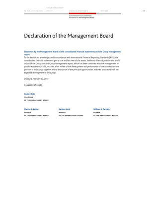 TO OUR SH AR EHO LDERS
G ROUP M A NAGEM EN T
RE PORT F INANCIAL S TATEME NTS SE RVICES 199
Consolidated Financial Statements
Declaration of the Management Board
Statement by the Management Board on the consolidated financial statements and the Group management
report
To the best of our knowledge, and in accordance with International Financial Reporting Standards (IFRS), the
consolidated financial statements give a true and fair view of the assets, liabilities, financial position and profit
or loss of the Group, and the Group management report, which has been combined with the management re-
port for Klöckner  Co SE, includes a fair review of the development and performance of the business and the
position of the Group, together with a description of the principal opportunities and risks associated with the
expected development of the Group.
Duisburg, February 22, 2017
MANAGEMENT BOARD
Gisbert Rühl
CHAIRMAN
OF THE MANAGEMENT BOARD
Marcus A. Ketter Karsten Lork William A. Partalis
MEMBER MEMBER MEMBER
OF THE MANAGEMENT BOARD OF THE MANAGEMENT BOARD OF THE MANAGEMENT BOARD
Declaration of the Management Board
 