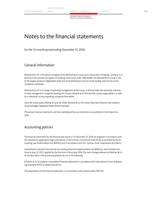 TO OUR SH AR EHO LDERS
G ROUP M A NAGEM EN T
RE PORT F INANCIAL S TATEME NTS SE RVICES 205
Individual Financial Statements
Notes to the financial statements
for the 12-month period ending December 31, 2016
General information
KlöcknerCo SE is the parent company of the KlöcknerCo Group and is domiciled in Duisburg, Germany. It is
entered in the commercial register of Duisburg Local Court under HRB 20486. The KlöcknerCo Group is one
of the largest producer-independent steel and metal distributors and one of the leading steel service center
companies worldwide.
KlöcknerCo SE is in charge of operating management of the Group. It directly holds the ownership interests
in most management companies heading the Group’s national and international country organizations, as well
as in individual country operating companies themselves.
Since the initial public offering on June 28, 2006, KlöcknerCo SE’s shares have been listed on the Frankfurt
Stock Exchange’s Regulated Market (Prime Standard).
The annual financial statements and the consolidated financial statements are published in the Federal Ga-
zette.
Accounting policies
The financial statements for the financial year January 1 to December 31, 2016 are prepared in accordance with
the stipulations applying for large corporations in the German Commercial Code (HGB) as amended by the Ac-
counting Law Modernisation Act (BilMoG) and in accordance with the German Stock Corporations Act (AktG).
Amendments enacted in the German Accounting Directive Implementation Act (BilRUG), which entered into
force on July 23, 2015, applied for the first time in fiscal year 2016. The main changes relevant to Klöckner  Co
SE are described in the accounting policies set out in the following.
Klöckner  Co SE prepares consolidated financial statements in accordance with International Financial Report-
ing Standards (IFRS) as adopted by the EU.
The presentation of the financial statements is in accordance with Sections 266–278 HGB.
Notes to the financial statements
 