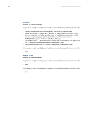 228 KLÖCK NER  CO S E A NNUA L REPORT 201 6
Karsten Lork
MEMBER OF THE MANAGEMENT BOARD
Group mandates in legally required Supervisory Boards and comparable domestic and foreign corporate bodies
– KlöcknerCo Deutschland GmbH, Duisburg/Germany, Chairman of the Supervisory Board
– Klöckner Participaciones S.A., Madrid/Spain, Chairman of the Board of Directors (until January 27, 2017)
– Kloeckner Metals Iberica S.A., Madrid/Spain, Chairman of the Board of Directors (until January 27, 2017)
– Debrunner Koenig Holding AG, St. Gallen/Switzerland, Chairman of the Board of Directors
– BEWETEC AG, Oberbipp/Schweiz, Chairman of the Board of Directors
– Kloeckner Metals France S.A., Aubervilliers/France, Chairman of the Supervisory Board (until May 18, 2016)
– ODS B.V., Rotterdam/The Netherlands, Chairman of the Supervisory Board
– Kloeckner Metals (Changshu) Co., Ltd., Changshu/China, Chairman of the Supervisory Board
Other mandates in legally required Supervisory Boards and comparable domestic and foreign corporate bodies
– None
William A. Partalis
MEMBER OF THE MANAGEMENT BOARD
Group mandates in legally required Supervisory Boards and comparable domestic and foreign corporate bodies
– None
Other mandates in legally required Supervisory Boards and comparable domestic and foreign corporate bodies
– None
 