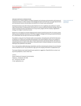 TO OUR SH AR EHO LDERS
G ROUP M A NAGEM EN T
RE PORT F INANCIAL S TATEME NTS SE RVICES 23
Klöckner & Co on the
capital market
OPEN AND CONTINUOUS COMMUNICATIONS
At Klöckner & Co, investor relations is all about transparent and continuous communications with private and
institutional investors. In 2016, members of the Management Board and the IR team once again kept domestic
and international investors informed about the Klöckner & Co Group’s results and potential.
Institutional investors were able to find out about Klöckner & Co SE at roadshows and conferences in all the
major financial centers in Europe and the USA as well as at numerous additional individual meetings. Talks with
investors primarily focused on the Klöckner & Co Group results, progress with the Company’s digitalization
strategy, and changes in ownership structure.
Klöckner & Co SE stepped up activities targeting private investors during fiscal year 2016. At numerous events
held by private shareholder associations, the IR team engaged in dialogue with existing and potential Klöckner
& Co shareholders that was open and constructive throughout.
Our website is a key part of our financial market communications. Interested parties will find full information
on Klöckner & Co shares and convertible bond presented in the Investor Relations section of our website at
www.kloeckner.com/en/investors.php. Topics include financial reports, the financial calendar, information on
corporate governance as well as current data on share performance. All details relating to our Annual General
Meeting are also published on the website.
Our e-mail newsletter additionally keeps shareholders and other interested parties abreast of current develop-
ments at Klöckner & Co SE. You are welcome to sign up for this Company information via ir@kloeckner.com.
The Investor Relations team looks forward to your questions or suggestions. Please feel free to contact us at
any time by telephone, e-mail or letter mail.
CONTACT
Investor Relations & Corporate Communications
Telephone: + 49 (0) 203 307 2290
Fax: + 49 (0) 203 307 5025
E-mail: ir@kloeckner.com
Intensive communications with
institutional and
private investors
 