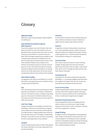 Glossary
Application (app)
Applications or apps are special-purpose computer programs
for mobile devices.
Asset-Backed Securitization Programs
(ABS Programs)
Group finance programs under which Klöckner trade receiv-
ables are converted into cash. Asset-backed securities are
generally issued by a special-purpose entity, which are collat-
eralized by an asset portfolio (i.e., Klöckner trade receiv-
ables). Within the program specified trade receivables are sold
to special-purpose entities that are established for this pur-
pose. The sole purpose of the special-purpose entities is to pur-
chase receivables of Klöckner Group companies and to
­refinance such purchases by issuance of securities. As the pro-
grams do not meet criteria under the respective accounting
standards, the legally transferred receivables are not derecog-
nized from the Group’s balance sheet, but the funds received
are presented as loans due to the purchasers of the receivables.
Asset-Based-Lending
Loan agreement under which the credit default risk is secured
by the lender’s assets (generally accounts receivable, inventory
or property, plant and equipment).
Cap
With a cap derivative financial instrument floating rate interest
payments on bond liabilities can be limited to a defined maxi-
mum rate. If the maximum amount is exceeded, compensating
payments in the amount of the difference between the maxi-
mum interest rate and the actual interest rate are made to the
holder of the instrument.
Cash Flow Hedge
A hedge of the exposure to the variability of cash flow that is
attributable to a particular risk associated with a recognized
asset or liability, such as all or some future interest payments
on variable rate debt or a highly probable forecast transaction
that could affect profit or loss. If the hedge is considered high-
ly effective, income effects of such instruments can be directly
recorded in equity bypassing the income statement.
Conduits
Conduits are special-purpose entities of banks in ABS programs
that refinance themselves on the money market based on the
purchase of receivables.
Contorion
An online platform that offers craft and industrial products for
sale to craftsmen and individual customers. Klöckner  Co
supplies small lots of plates, pipes, profiles and the like.
Contract
An agreement, normally in writing, between at least two par-
ties. A contract generally comprises a number of clauses set-
ting down the goods to be supplied, date and place of delivery
as well as payment terms. It may also include a fixed quantity
to be purchased at a fixed price in a specific period.
Conversion Rate
Metric used to measure the success of an online marketing
campaign. The figure depicts how many users (measured
against the total number of visitors to a page = unique visitors)
took a specific action on the page (e.g. made a purchase, regis-
tered, clicked on something).
Counterparty risk
Counterparty risk is the risk that a professional market partici-
pant defaults, i.e., is not paying its obligation when they become
due. In addition to the regular credit risk it also includes in par-
ticular default risks of derivative financial instruments.
Cross Currency Swap
Foreign exchange agreement between two parties to exchange
a principal amount and the respective periodic interest pay-
ment of one currency for another and, after a specified period
of time, to transfer back the original amounts swapped.
Derivative Financial Instrument
Contractual agreement based on an underlying value (e.g.,
reference interest rate, securities prices, foreign exchange
rates) and a nominal amount. Little or no payment is necessary
at the time the agreement is concluded.
Design Thinking
An approach aimed at resolving problems and developing new
ideas. The goal is to find solutions that work best from a user/
customer perspective. The development process is generally
carried out in heterogeneous groups and includes the following
phases: understanding, observation, synthesis, idea develop-
ment, creating a prototype and testing.
KLÖC KNER  C O SE ANNUAL REPORT 2016232
 