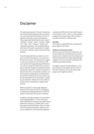 This report (particularly the “Forecast” section) con-
tains forward-looking statements that are based on
the current estimates of the Klöckner  Co SE ma-
nagement with respect to future developments.
They are generally identified by the words “expect,”
“anticipate,” “assume,” “intend,” “estimate,” “target,”
“aim,” “plan,” “will,” “endeavor,” “outlook” and
comparable expressions, and include generally any
information that relates to expectations or targets
for economic conditions, sales or other performance
measures.
Forward-looking statements are based on current
plans, estimates and projections. You should consi-
der them with caution. Such statements are subject
to risks and uncertainties, most of which are diffi-
cult to predict and are generally beyond Klöckner 
Co’s control. Among the relevant factors are the im-
pact of important strategic and operating initiatives,
including the acquisition or disposal of companies. If
these or other risks or uncertainties materialize, or if
the assumptions underlying any of the statements
prove incorrect, Klöckner  Co’s actual results may
be materially different from those stated or implied
by such statements. Klöckner  Co SE can offer no
assurance that its expectations or targets will be
achieved.
Without prejudice to existing legal obligations,
Klöckner  Co SE does not assume any obligation
­to update forward-looking statements to take infor-
mation or future events into account or otherwise.
In addition to the figures prepared in line with IFRS or
HGB (Handelsgesetzbuch – German Commercial
Code), Klöckner  Co SE presents non-GAAP financial
performance measures, e.g., EBITDA, EBIT, net wor-
king capital and net financial debt. These non-GAAP
measures should be considered in addition to, but
not as a substitute for, the information prepared in
accordance with IFRS or HGB. Non-GAAP measures
are not subject to IFRS or HGB or to other generally
accepted accounting principles. Other companies
may define these terms in different ways.
Rounding
There may be rounding differences in the percenta-
ges and figures in this report.
Variances to the German version
Variances may arise for technical reasons (e.g., con-
version of electronic formats) between the accoun-
ting documents contained in this Annual Report and
the format submitted to the Federal Gazette (Bundes-
anzeiger). In this case, the version submitted to the
Federal Gazette shall be binding.
This English version of the Annual Report is a cour-
tesy translation of the original German version; in
the event of variances, the German version shall
prevail over the English translation.
Disclaimer
KLÖC KNER  C O SE ANNUAL REPORT 2016238
 