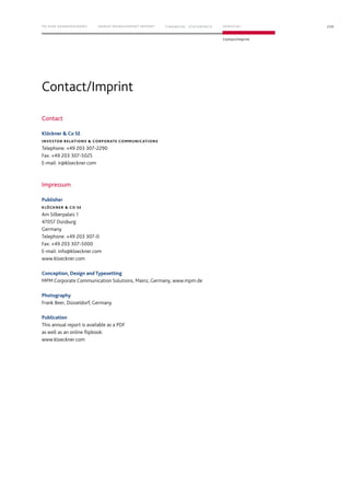 Contact/Imprint
Contact
Klöckner  Co SE
INVESTOR RELATIONS  CORPORATE COMMUNICATIONS
Telephone: +49 203 307-2290
Fax: +49 203 307-5025
E-mail: ir@kloeckner.com
Impressum
Publisher
KLÖCKNER  CO SE
Am Silberpalais 1
47057 Duisburg
Germany
Telephone: +49 203 307-0
Fax: +49 203 307-5000
E-mail: info@kloeckner.com
www.kloeckner.com
Conception, Design and Typesetting
MPM Corporate Communication Solutions, Mainz, Germany, www.mpm.de
Photography
Frank Beer, Düsseldorf, Germany
Publication
This annual report is available as a PDF
as well as an online flipbook:
www.kloeckner.com
239TO OUR SHAREHOLDERS FINANC IAL STAT EM ENT S SERVIC ES
Contact/Imprint
G ROUP MANAG EMENT REPORT
 