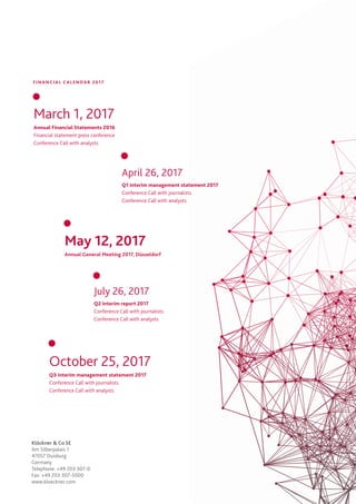 FINANCIAL CALENDAR 2017
March 1, 2017
Annual Financial Statements 2016
Financial statement press conference
Conference Call with analysts
April 26, 2017
Q1 interim management statement 2017
Conference Call with journalists
Conference Call with analysts
May 12, 2017
Annual General Meeting 2017, Düsseldorf
July 26, 2017
Q2 interim report 2017
Conference Call with journalists
Conference Call with analysts
October 25, 2017
Q3 interim management statement 2017
Conference Call with journalists
Conference Call with analysts
Klöckner  Co SE
Am Silberpalais 1
47057 Duisburg
Germany
Telephone: +49 203 307-0
Fax: +49 203 307-5000
www.kloeckner.com
 