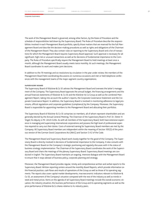 TO OUR SH AR EHO LDERS
G ROUP M A NAGEM EN T
RE PORT F INANCIAL S TATEME NTS SE RVICES 27
Corporate Governance
The work of the Management Board is governed, among other factors, by the Rules of Procedure and the
schedule of responsibilities laid down by the Supervisory Board. The Rules of Procedure describe the responsi-
bilities involved in each Management Board portfolio, specify those matters that are reserved for the full Man-
agement Board and describe the decision-making procedures as well as rights and obligations of the Chairman
of the Management Board. They also contain rules on reporting to the Supervisory Board and a list of transac-
tions for which the Management Board requires Supervisory Board approval. Such approval is necessary for all
significant, high-risk or unusual transactions as well as for decisions of fundamental importance to the Com-
pany. The Rules of Procedure specifically require the Management Board to hold meetings at least once a
month, although the Management Board usually meets twice monthly. At such meetings, the Management
Board coordinates its work and makes joint decisions.
In addition to the 19 meetings and six resolutions by circulation in the year under review, the members of the
Management Board held coordinating discussions on numerous occasions and met or held telephone confer-
ences with the management teams of the major segment country organizations.
SUPERVISORY BOARD
The Supervisory Board of Klöckner&Co SE advises the Management Board and oversees the latter’s manage-
ment of the Company. The Supervisory Board approves the annual budget, the financing arrangements and the
annual financial statements of Klöckner & Co SE and the Klöckner & Co Group as well as the combined Man-
agement Report, taking into account the auditor’s reports, the Corporate Governance Statement and the Cor-
porate Governance Report. In addition, the Supervisory Board is involved in monitoring adherence to legal pro-
visions, official regulations and corporate guidelines (compliance) by the Company. Moreover, the Supervisory
Board is responsible for appointing members to the Management Board and allocating their portfolios.
The Supervisory Board of Klöckner & Co SE comprises six members, all of whom represent shareholders and are
generally elected by the Annual General Meeting. The Chairman of the Supervisory Board is Prof. Dr. Dieter H.
Vogel; his deputy is Mr. Ulrich Grillo. As with all members of the Supervisory Board, both have extensive experi-
ence in managing and supervising international corporations and possess the high level of professional exper-
tise required to carry out their duties. Costs of external training for Supervisory Board members are met by the
Company. All Supervisory Board members are independent within the meaning of Section 100(5) of the previ-
ous version of the German Stock Corporations Act (AktG) and Section 5.4.2 of the Code.
The Management Board and Supervisory Board work closely together for the good of the Company. The Super-
visory Board is directly involved in decisions of fundamental importance to the Company. It also consults with
the Management Board on the Company’s strategic positioning and regularly discusses with it the status of
business strategy implementation. The Chairman of the Supervisory Board coordinates the work of the Supervi-
sory Board and chairs the meetings of the plenary Supervisory Board. Supervisory Board meetings are con-
ducted in English. The Supervisory Board maintains an ongoing, intensive dialogue with the Management Board
to ensure that it stays abreast of business policy, corporate planning and strategy.
Moreover, the Management Board provides regular, timely and comprehensive written and verbal reports to the
Supervisory Board. Written reporting centers around the monthly Board Reports, which provide information on
the financial position, cash flows and results of operations of the Group as well as those of its operating seg-
ments. The reports also cover capital market developments, macroeconomic indicators relevant to Klöckner&
Co SE, an assessment of the Company’s situation compared with the rest of the industry as well as trends in
steel and metal prices. Items on the agenda of all Supervisory Board meetings include the overall economic sit-
uation, the industry situation, the business performance of the Group and its operating segments as well as the
price performance of Klöckner&Co shares relative to its industry peers.
 