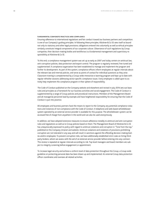32 KLÖCK NER & CO S E A NNUA L REPORT 201 6
FUNDAMENTAL CORPORATE PRACTICES AND COMPLIANCE
Ensuring adherence to international regulations and fair conduct toward our business partners and competitors
is one of our Company’s guiding principles. In following these principles, Klöckner&Co SE sees itself as bound
not only to statutory and other legal provisions; obligations entered into voluntarily as well as ethical principles
similarly constitute integral components of our corporate culture. Observance of such regulations by Group
companies, their decision-making bodies and workforces is a fundamental management and supervisory re-
sponsibility at Klöckner&Co SE.
To this end, a compliance management system was set up as early as 2007 and today centers on antitrust law,
anti-corruption policies, data protection and export control. The program is regularly reviewed, fine-tuned and
supplemented. A compliance organization has been established to manage and implement the program and
further its development. As part of this system, compliance officers inform employees at regular intervals about
the relevant law and internal policies, and serve as points of contact for individual questions as they arise.
Classroom training is complemented by a Group-wide interactive e-learning program and kept up to date with
regular refresher sessions addressing sector-specific compliance issues. Every employee is called upon to ac-
tively help implement the compliance program in their sphere of responsibility.
The Code of Conduct published on the Company website and elsewhere and revised in July 2016 sets out basic
rules and principles as a framework for our business activities and social engagement. The Code of Conduct is
supplemented by a range of Group policies and procedural instructions. Members of the Management Board
and all managerial personnel lead by example and have heightened responsibility for ensuring that the Code of
Conduct is put into practice.
All employees and business partners have the means to report to the Company any potential compliance viola-
tions and instances of non-compliance with the Code of Conduct. A telephone and web-based whistleblower
system operated by an external service provider is available for this purpose. The whistleblower system can be
accessed free of charge from anywhere in the world and can also be used anonymously.
In addition, we have adopted extensive measures to ensure adherence notably to antitrust and anti-corruption
rules and regulations as well as to Group policies based on them. The Management Board of Klöckner&Co SE
has unequivocally expressed its policy with regard to antitrust violations and corruption in “Tone from the top,”
published on the Company intranet and website. Antitrust violations and violations of provisions prohibiting
corruption are not tolerated in any way and will result in sanctions against the offending decision-making bod-
ies and/or employees. To prevent corruption risks, we have additionally established strict rules on hiring third-
party brokers, whom we assess with the aid of an external service provider before entering into any contract.
This review is repeated at regular intervals according to risk. Top-level managers and board members are sub-
ject to integrity screening before engagement or appointment.
To increase legal security and achieve a uniform level of data protection throughout the Group, a Group-wide
guideline on protecting personal data has been drawn up and implemented. An external Group data protection
officer coordinates and oversees all related activities.
 