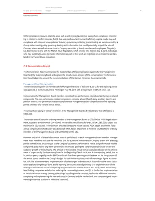 TO OUR SH AR EHO LDERS
G ROUP M A NAGEM EN T
RE PORT F INANCIAL S TATEME NTS SE RVICES 33
Corporate Governance
Other compliance measures relate to areas such as anti-money laundering, supply chain compliance (monitor-
ing in relation to conflict minerals, RoHS, dual-use goods and anti-human trafficking), capital market law and
compliance with relevant Group policies. Statutory provisions prohibiting insider trading are supplemented by a
Group insider-trading policy governing dealings with information that could potentially impact the price of
Company shares as well as transactions in Company securities by board members and employees. This policy
has been revised in line with the Market Abuse Regulation, which entered into force on July 3, 2016. Individuals
who have legitimate access to insider information as part of their work are registered on an insider list as stipu-
lated in the Market Abuse Regulation.
2.3 Remuneration Report
The Remuneration Report summarizes the fundamentals of the compensation systems for the Management
Board and the Supervisory Board and explains the structure and amount of the compensation. The Remunera-
tion Report takes into account the recommendations of the German Corporate Governance Code.
Management Board compensation
The remuneration system for members of the Management Board of Klöckner & Co SE for the reporting period
was approved at the Annual General Meeting on May 13, 2016 with a majority of 87.03% of votes cast.
Compensation for Management Board members consists of non-performance-related and performance-related
components. The non-performance-related components comprise a basic (fixed) salary, ancillary benefits and
pension benefits. The performance-related component of Management Board compensation in the reporting
period consisted of a variable annual bonus.
The annual fixed salary of ordinary members of the Management Board is €480,000 and that of the CEO is
€860,000.
The variable annual bonus for ordinary members of the Management Board is €720,000 at 100% target attain-
ment, subject to a maximum of €1,440,000. The variable annual bonus for the CEO is €1,280,000, subject to a
maximum of €2,560,000. The maximum amounts correspond in each case to 200% target attainment. Total
annual compensation (fixed salary plus bonus) at 100% target attainment is therefore €1,200,000 for ordinary
members of the Management Board and €2,140,000 for the CEO.
However, only 49% of the variable annual bonus is paid directly to each Management Board member. Manage-
ment Board members must use the remaining 51% for a personal investment in Company shares with a vesting
period of three years, thus linking it to the Company’s sustained performance. Hence, the performance-related
component gives mainly long-term performance incentives, gearing the compensation structure toward the
sustained growth of the Company. The amount of the variable annual bonus is calculated based on the achieve-
ment of targets set by the Supervisory Board at the beginning of each fiscal year. In the reporting period, just as
in previous years, target figures for EBITDA and cash flow from operating activities were set for the purposes of
the annual bonus based on the Group’s budget. For calculation purposes, each of these target figures accounts
for 35%. The achievement and implementation of other targets and measures is factored into the bonus calcu-
lation at a total weighting of 30%. In the reporting period, this related primarily (i) to implementation of the
strategy to reposition Klöckner, comprising reorganization and reorientation of the Group parent and country-
level holding companies while further reducing the commodity business, and (ii) to the further implementation
of the digitalization strategy (among other things by rolling out the contract platform to additional countries,
completing and implementing the new web shop in Germany and the Netherlands, and completing and imple-
menting the service platform in additional countries).
 