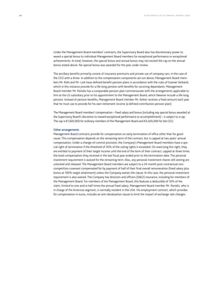 34 KLÖCK NER & CO S E A NNUA L REPORT 201 6
Under the Management Board members’ contracts, the Supervisory Board also has discretionary power to
award a special bonus to individual Management Board members for exceptional performance or exceptional
achievements. In total, however, the special bonus and annual bonus may not exceed the cap on the annual
bonus stated above. No special bonus was awarded for the year under review.
The ancillary benefits primarily consist of insurance premiums and private use of company cars, in the case of
the CEO with a driver. In addition to the compensation components set out above, Management Board mem-
bers Mr. Rühl and Mr. Lork have defined-benefit pension plans in accordance with the rules of Essener Verband,
which in this instance provide for a life-long pension with benefits for surviving dependants. Management
Board member Mr. Partalis has a comparable pension plan commensurate with the arrangements applicable to
him at the US subsidiary prior to his appointment to the Management Board, which likewise include a life-long
pension. Instead of pension benefits, Management Board member Mr. Ketter receives a fixed amount each year
that he must use to provide for his own retirement income (a defined contribution pension plan).
The Management Board members’ compensation – fixed salary and bonus (including any special bonus awarded at
the Supervisory Board’s discretion to reward exceptional performance or accomplishment) – is subject to a cap.
The cap is €1,920,000 for ordinary members of the Management Board and €3,420,000 for the CEO.
Other arrangements
Management Board contracts provide for compensation on early termination of office other than for good
cause. This compensation depends on the remaining term of the contract, but is capped at two years’ annual
compensation. Under a change-of-control provision, the Company’s Management Board members have a spe-
cial right of termination if the threshold of 30% of the voting rights is exceeded. On exercising this right, they
are entitled to payment of their target income until the end of the term of their contract, capped at three times
the total compensation they received in the last fiscal year ended prior to the termination date. The personal
investment requirement is waived for the remaining term. Also, any personal investment shares still vesting are
unlocked and released. The Management Board members are subject to a 24-month post-contractual non-
competition covenant compensated for by payment of half of their final overall remuneration (fixed salary plus
bonus at 100% target attainment) unless the Company waives the clause. In this case, the personal investment
requirement is also waived. The Company has directors and officers (D&O) insurance, including for members of
the Management Board. For members of the Management Board, this features a deductible of 10% of the
claim, limited to one-and-a-half times the annual fixed salary. Management Board member Mr. Partalis, who is
in charge of the Americas segment, is normally resident in the USA. His employment contract, which provides
for compensation in euros, includes an anti-devaluation clause to limit the impact of exchange rate changes.
 