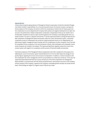 TO OUR SH AR EHO LDERS
G ROUP M A NAGEM EN T
RE PORT F INANCIAL S TATEME NTS SE RVICES 35
Corporate Governance
Appropriateness
Criteria determining the appropriateness of Management Board compensation include the individual Manage-
ment Board member’s responsibilities, his or her personal performance, the business situation, earnings and
future prospects of the Company, the extent to which the compensation matches that of industry peers and
the compensation structure adopted by the Company. Both positive and negative developments are taken into
account in the performance-related compensation components. Compensation levels are set overall to be in-
ternationally competitive as well as to give incentives geared to the Company’s sustainable growth and a sus-
tained increase in its value in a dynamic environment. To aid the Supervisory Board in setting the fixed and vari-
able components of Management Board remuneration under the current remuneration system, a horizontal
comparative survey of compensation was carried out, based among other factors on an independently com-
piled study of regular management board member and CEO compensation at other companies. Due to the lack
of comparable German companies in the steel distribution industry, other wholesalers and comparable interna-
tional companies are included in the analysis. The Supervisory Board also regularly reviews the current remu-
neration system with regard to its components and the amount of fixed and variable remuneration.
Horizontal comparison of the Management Board compensation with other companies for the purpose of es-
tablishing the current remuneration system showed Klöckner & Co SE to be rather below the average of com-
parative figures regarding the amount and structure of compensation. In addition, a vertical comparison with
the compensation for senior management and the Group workforce as a whole was carried out. In this case, the
Supervisory Board determined that the structure and amount of the total compensation for Management
Board members is commensurate with their duties and performance, remuneration structures in the Company
and the situation of the Company, is geared to the Company’s sustainable growth and does not exceed normal
levels. These findings are subject to a regular review if they are up to date.
 