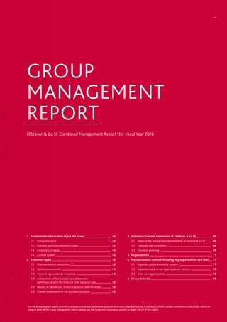 GROUP
MANAGEMENT
REPORT
Klöckner & Co SE Combined Management Report 1
for Fiscal Year 2016
1.	 Fundamental information about the Group 	 42
1.1		 Group structure 	 42
1.2	 Business activities/business model 	 42
1.3	 Corporate strategy 	 43
1.4	 Control system 	 50
2.	 Economic report 	 52
2.1	 Macroeconomic conditions 	 52
2.2	 Sector environment 	 54
2.3	 Trend in key customer industries 	 54
2.4	 Comparison of the Group’s actual business
	 performance with the forecast from the prior year 	 55
2.5	 Results of operations, financial position and net assets 	 56
2.6	 Overall assessment of the business situation 	 65
3.	 Individual financial statements of Klöckner & Co SE 	 66
3.1	 Notes to the annual financial statements of Klöckner & Co SE 	 66
3.2	 Takeover law disclosures 	 68
3.3	 Dividend planning 	 70
4.	Responsibility 	 71
5.	Macroeconomic outlook including key opportunities and risks 	 77
5.1	 Expected global economic growth 	 77
5.2	 Expected trend in our core customer sectors 	 78
5.3	 Risks and opportunities 	 79	
6.	 Group forecast 	 98
1
For the Remuneration Report and the Corporate Governance Statement pursuant to Section 289a and Section 315 Article 5 of the German Commercial Code (HGB), which are
integral parts of the Group Management Report, please see the Corporate Governance section on pages 24–39 of this report.
41
 