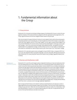 42 KLÖCK NER  CO S E A NNUA L REP ORT 2016
1.1 Group structure
KlöcknerCo SE is the parent and ultimate holding company of the KlöcknerCo Group. It controls the man-
agement companies of the Europe and Americas segments with their operational country organizations. The
Group’s legal and financial structure has changed as follows relative to the prior year:  
After restructuring the European distribution business at country logistics level as well as downsizing capacity
and pooling operations over the last few years, we have brought the activities of the European country organi-
zations even closer together under the “One Europe” program. The first region comprises Austria, Belgium, Ger-
many and the Netherlands. The second consists of France and the United Kingdom. In this way, we aim to gen-
erate synergies – most of all in procurement and higher value-added processing – and expedite the further
implementation of our digitalization strategy. To further enhance our focus on core markets, we decided upon
and initiated our withdrawal from Spain during the period under review as part of our “One Europe” strategy.
KlöcknerCo SE’s subscribed capital remains unchanged at a total of €249.4 million, composed of 99.75 mil-
lion no-par-value registered shares carrying full voting rights. Since the initial public offering at the end of June
2006, KlöcknerCo SE’s shares have been listed on the Frankfurt Stock Exchange’s Regulated Market (Prime
Standard).
1.2 Business activities/business model
KlöcknerCo SE is one of the world’s largest producer-independent distributors of steel and metal products and
one of the leading steel service center companies. We act as a connecting link between steel producers and con-
sumers. As we are not tied to any particular steel producer, customers benefit from our centrally coordinated pro-
curement and wide range of national and international sourcing options from over 50 main suppliers worldwide.
Our key competitive factors are scale economies in global procurement, our broad product portfolio, customer
access via an extensive logistics and distribution network, plus a very wide range of processing services. Spanning
13 countries, our global network provides customers with local access to some 190 distribution and service loca-
tions. Our high product availability levels largely eliminate the need for customers to hold inventory. Concentrated
mainly in construction as well as the machinery and mechanical engineering industries, our customer base com-
prises around 130,000 mostly small to medium-sized steel and metal consumers. In addition, we supply interme-
diate products for the automotive, shipbuilding and consumer goods industries. We provide customers with an
optimized, end-to-end solution from procurement through logistics to prefabrication, including individual delivery
and 24-hour service – processes we are increasingly migrating to digitalization. 
Both in Europe and North America, the market for warehouse-based distribution and steel service centers is
highly fragmented and served by wholesale, regional and local dealers. There are around 3,000 companies op-
erating in Europe and some 1,200 in the more consolidated North American market. Our market share in steel
and metal distribution is around 7% in Europe and approximately 4% in the USA. In Europe and the USA, we
are one of the top three distributors and steel service centers.
1. Fundamental information about
the Group
190 distribution and
service locations in 13 countries
 