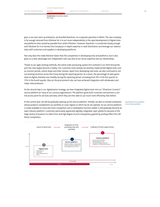 TO OUR SH AR EHO LDERS
G ROUP M A NAGEM EN T
RE PORT F INANCIAL S TATEME NTS SE RVICES 45
Fundamental information about
the Group
give us our own start-up enterprise, we founded kloeckner.i as a separate operation in Berlin. The new company
is far enough removed from Klöckner for it to act more independently in the rapid development of digital tools
and platforms than would be possible from within Klöckner. However, kloeckner.i is connected closely enough
with Klöckner for it to harness the Company’s in-depth expertise in steel distribution and leverage our relation-
ships with customers and suppliers in developing platforms.
Not only does this make Klöckner faster than the competition in developing tools and platforms, but it also
gives us a clear advantage over independent start-ups due to our sector expertise and our relationships.
Thanks to our agile working methods, the online order processing system first outlined in our 2014 Annual Re-
port has now largely become a reality. Our customers have already successfully implemented digital tools such
as contract portals, online shops and order reviews. Apart from developing new tools, we also continued to roll
out existing solutions across the Group during the reporting period. As a result, the percentage of sales gener-
ated via digital channels rose steadily during the reporting period, increasing from 9% in the first quarter to
12% in the fourth quarter. Also on the procurement side, we have achieved integration with wholesalers and
major steel producers.
As the second step in our digitalization strategy, we have integrated digital tools into our “Kloeckner Connect”
service platform at many of our country organizations. The platform gives both customers and partners a cen-
tral access point for all tools and data, which they are then able to use much more efficiently than before.
In the current year, we will be gradually opening up the service platform. Initially, we plan to include companies
whose products complement our portfolio or cover regions in which we do not operate. As our service platform
is made available to more and more competitors and a marketplace function added, it will gradually become an
open industry platform. Customers particularly appreciate digitally integrated, open platforms because of the
large variety of products to select from and high degree of price transparency gained by pooling offers from dif-
ferent competitors.
Expanding the service platform
into an industry platform
Value
Cultural change
Industry platform
• Open for selected 3rd party
sellers/distributors in 2017
• Fully open marketplace with price
comparison on complementary products
Service platform
Digital tools
• Contract portals
• Onlineshops
• Order transparency tools
• Others
• Kloeckner Connect as central access
point for customers to make use of
various digital tools and services
Progress
1
2
3
Launch of quick wins
Integration of most
promising tools and
upscaling
Enabling of further opportunities
Time
 