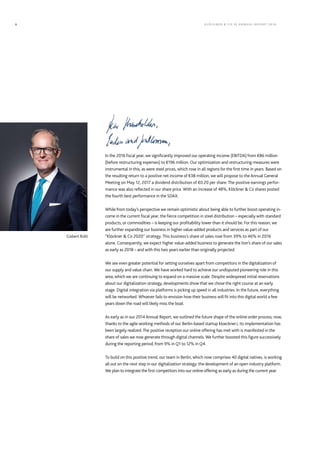 In the 2016 fiscal year, we significantly improved our operating income (EBITDA) from €86 million
(before restructuring expenses) to €196 million. Our optimization and restructuring measures were
instrumental in this, as were steel prices, which rose in all regions for the first time in years. Based on
the resulting return to a positive net income of €38 million, we will propose to the Annual General
Meeting on May 12, 2017 a dividend distribution of €0.20 per share. The positive earnings perfor-
mance was also reflected in our share price. With an increase of 48%, Klöckner & Co shares posted
the fourth best performance in the SDAX.
While from today’s perspective we remain optimistic about being able to further boost operating in-
come in the current fiscal year, the fierce competition in steel distribution – especially with standard
products, or commodities – is keeping our profitability lower than it should be. For this reason, we
are further expanding our business in higher value-added products and services as part of our
“Klöckner & Co 2020” strategy. This business’s share of sales rose from 39% to 46% in 2016
alone. Consequently, we expect higher value-added business to generate the lion’s share of our sales
as early as 2018 – and with this two years earlier than originally projected.
We see even greater potential for setting ourselves apart from competitors in the digitalization of
our supply and value chain. We have worked hard to achieve our undisputed pioneering role in this
area, which we are continuing to expand on a massive scale. Despite widespread initial reservations
about our digitalization strategy, developments show that we chose the right course at an early
stage. Digital integration via platforms is picking up speed in all industries. In the future, everything
will be networked. Whoever fails to envision how their business will fit into this digital world a few
years down the road will likely miss the boat.
As early as in our 2014 Annual Report, we outlined the future shape of the online order process; now,
thanks to the agile working methods of our Berlin-based startup kloeckner.i, its implementation has
been largely realized.The positive reception our online offering has met with is manifested in the
share of sales we now generate through digital channels. We further boosted this figure successively
during the reporting period, from 9% in Q1 to 12% in Q4.
To build on this positive trend, our team in Berlin, which now comprises 40 digital natives, is working
all out on the next step in our digitalization strategy: the development of an open industry platform.
We plan to integrate the first competitors into our online offering as early as during the current year.
Gisbert Rühl
KLÖC KNER & C O SE ANNUAL REPORT 20166
 