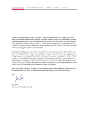 Our digital transformation also goes hand in hand with a profound cultural shift within our Company. In an effort to
spread the Berlin team’s innovative working methods and mindset to the rest of the Group, in-depth dialogue has been
established between our digitalization subsidiary kloeckner.i and employees from other divisions throughout the whole
Group. Internal Group communications at Klöckner & Co, in fact, are now non-hierarchical for all employees thanks to
our in-house social network Yammer. We have thus broken down the existing vertical communication silos in favor of an
unfiltered, increasingly horizontal form of communication.
Managing a far-reaching transformation on this scale calls for the courage to embrace change at all levels.This is espe-
cially true of digitalization, which will eliminate or at least alter many current jobs. It will also create new jobs, of course,
although many of these will require different skills.To offer all our employees good future prospects in the face of these
changes, we set up our Digital Academy about a year ago. All staff can take part in these online courses during working
hours and equip themselves with the skills they need for tomorrow’s job market.This way, we are retaining our employ-
ees’ sector expertise here at Klöckner & Co and augmenting it with the skills that will be necessary going forward.Thanks
to this and other efforts, our workforce is on board with the digital transformation.
Finally, I would like to thank all our employees for their courage and support in the course we have chosen. I would also
like to extend my gratitude to you, the shareholders, for the trust and loyalty you have shown the Company.
Gisbert Rühl
Chairman of the Management Board
7
Letter to the shareholders
TO OUR SHAREHOLDERS FINANC IAL STAT EM ENT S SERVIC ESG ROUP MANAG EMENT REPORT
 