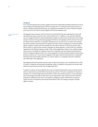 76 KLÖCK NER  CO S E A NNUA L REP ORT 2016
Compliance
As an international group with numerous supplier and customer relationships worldwide, KlöcknerCo aims to
ensure integrity and responsibility both within the Company and in its interactions with business partners, as
well as to establish responsible relationships. Our employees are provided with a frame of reference and guid-
ance in the form of our Code of Conduct together with internal compliance rules. 
All employees have received our Code of Conduct and confirmed that they have understood its content and
will abide by the values it enshrines in their work for Klöckner  Co. In addition, in line with their leadership
role, our managerial staff have a special responsibility to explain our ethical values and principles and to lead by
example. Classroom training and e-learning programs familiarize new employees with the content of the Code
of Conduct and raise awareness of compliance-related issues such as antitrust law, corruption risks and fraud.
We conduct refresher e-learning sessions throughout the Group to keep our employees up to date and address
specific compliance-related issues with examples from their day-to-day work. If they have a question about
ethical conduct in a given business situation, employees can always approach a contact within our compliance
organization at the holding company or locally in their country organization. Moreover, the compliance organi-
zation conducts risk analyses of compliance issues and, in cooperation with the Corporate Internal Audit De-
partment, ongoing compliance audits at our country organizations, thereby checking compliance with statutory
provisions as well as our in-house rules and regulations. We expect external business partners to comply with
the ethical values and principles enshrined in our Code of Conduct or a comparable code and to implement
them effectively in their organization.  
All employees and business partners have the means to report any instances of non-compliance with our Code
of Conduct. A telephone and web-based whistleblower system is available for this purpose, and has been oper-
ated by an external service provider since the beginning of 2015.
To prevent corruption, we have established strict rules on hiring third-party brokers, whom we assess with the
aid of an external service provider before entering into any contract. This review is repeated at set intervals ac-
cording to risk. To enhance legal certainty and achieve a uniform level of data protection, a Group-wide guide-
line on protecting personal data has been drawn up and implemented. Export controls and anti-money laun-
dering are an additional priority area in the compliance management system. KlöcknerCo continued to
support the work of Transparency International Deutschland in 2016, thus setting an example in the fight
against corruption.
Code of conduct a central
element
 