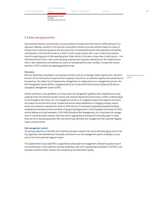 TO OUR SH AR EHO LDERS
G ROUP M A NAGEM EN T
RE PORT F INANCIAL S TATEME NTS SE RVICES 79
Macroeconomic outlook
including
key opportunities and risks
5.3 Risks and opportunities
Steel demand showed a varied picture in our key markets of Europe and North America. While demand in Eu-
rope went sideways, demand in the USA even contracted It remains to be seen whether hopes for a boost in
infrastructure investment pinned on the outcome of the US presidential election will materialize and whether
steel demand in the USA will recover as a result. In both Europe and the USA, a rise in steel prices could be
traced through large parts of the reporting period. Major factors in this were a sharp drop in steel imports – first
and foremost from China – due to anti-dumping measures and rising raw material prices. The market environ-
ment is also impacted by uncertainties as a result of increased political risks, notably in Europe with several
elections in 2017, as well as by ongoing geopolitical risks.
Risk policy
Risks are frequently unavoidable in our business activities if we are to leverage market opportunities. We there-
fore aim not to minimize but to optimize the Company’s risk position, as otherwise opportunities would have to
be passed up. This makes risk and opportunity management an integral part of our management process. Our
Risk Management System (RMS) is supplemented by our Group-wide Internal Control System (ICS) and our
Compliance Management System (CMS).
Central authority to issue guidelines, our Group-wide risk management guideline and comprehensive annual
updating of the risk inventory at both country and corporate department level ensure a uniform understanding
of risk throughout the Group. Our risk management system is an integrated system that supports structured
risk analysis across the entire Group. Flexible architecture allows adaptation to changing company require-
ments and continuous improvement. Both our RMS and our ICS are based on generally accepted standards,
including the framework of the Committee of Sponsoring Organizations of the Treadway Commission (COSO)
and the additions to that framework, COSO ERM (Enterprise Risk Management), for Group-wide risk manage-
ment. It should be noted, however, that even with an appropriate and properly functioning system in place,
there can be no absolute guarantee that risks will be fully identified and managed and their potential negative
impact entirely averted.
Risk management system
The primary objectives of the RMS are to identify and assess material risks and to eliminate going concern risk.
Any significant risks identified are continually monitored in our risk management system, enabling us to pre-
vent or limit their potential negative impact.
The implemented Group-wide RMS is supported by web-based risk management software for greater ease of
use and efficiency in data collection and data updating as well as for improved documentation. The RMS is con-
tinuously revised to further enhance risk transparency and information quality.
Optimizing the Group’s risk
position
 