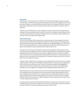 82 KLÖCK NER  CO S E A NNUA L REP ORT 2016
Risk reporting
Each half year, a risk report documents risks identified. The Corporate Risk Management Department supple-
ments this report as and when necessary by ad hoc reporting on any material risks emerging at short notice and
any material changes in risks already identified. Intended primarily for the Management Board and Supervisory
Board, the report addresses risks at the overall Group level as well as at the level of the individual country or-
ganizations.
In addition, the CFO of KlöcknerCo SE reports regularly on changes in significant risks and opportunities at
meetings of the Supervisory Board’s Audit Committee. Furthermore, at the regular monthly meeting, the Chair-
man of the Supervisory Board is provided with a detailed overview of the Company’s results of operations and
cash flows as well as the related risks and opportunities.
Internal control system
The internal control system (ICS) encompasses the principles, processes and measures applied to ensure the
effectiveness and profitability of business operations, compliance of the accounting system with generally ac-
cepted principles, accounting system reliability and adherence to the applicable legal provisions. The aim of the
ICS is to use the implemented controls to obtain reasonable assurance that risks can be monitored and man-
aged, thereby enabling the Company to guarantee that its objectives will be met.
A key element of the internal monitoring system comprises process-integrated monitoring measures. These
constitute organizational safeguards such as the stipulation of guiding principles, clearly defined responsibilities
and application of the dual control principle, under which no significant transaction is entered into by Klöck-
nerCo without further cross-checking. Another fundamental element of the ICS is to ensure the separation of
approval, execution, administrative and invoicing functions. Automated, IT-based controls also form a key com-
ponent of process-integrated monitoring.
In addition, process-integrated monitoring measures are ensured by specific Group functions such as Corporate
Legal  Compliance and Corporate Controlling  Development/MA. For instance, the country organizations’
control units produce monthly reports, which Corporate Controlling  Development/MA aggregates at
Group level. All notable and quantifiable factors impacting results at country level are discussed at regular
meetings of the country organizations’ management with the Management Board of KlöcknerCo SE.
Monitoring measures not tied to a specific process are carried out by the Corporate Internal Audit Department,
which regularly examines the organizational structures and processes, thereby supplementing the system of
process-integrated monitoring measures. Our compliance with international quality standards for internal au-
diting promulgated by the Institute of Internal Auditors (IIA) and the German Institute for Internal Auditing
(Deutsches Institut für Interne Revision e.V. [DIIR]) is regularly confirmed in quality assessments carried out by
a certified, independent external auditor.
The Supervisory Board’s Audit Committee reviews the effectiveness of the internal control system once a year
and additionally on an ad-hoc basis as needed. At the same time, the external auditor assesses the internal con-
trol system in relation to the financial reporting process as part of audit activities.
 