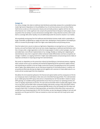 TO OUR SH AR EHO LDERS
G ROUP M A NAGEM EN T
RE PORT F INANCIAL S TATEME NTS SE RVICES 85
Macroeconomic outlook
including
key opportunities and risks
Strategic risk
Our serious strategic risks relate to traditional steel distribution potentially ceasing to be a sustainable business
model, high levels of dependence on the profitability of our US and Swiss business units and that of Becker
Stahl-Service as well as on the construction industry and commodity products, together with the risk of an-
other financial crisis. Further significant risks comprise the potential threat of disruptive market players, future
acquisitions that are lacking in success and excessive sovereign debt in many industrial countries, which could
lead to a sovereign debt and/or liquidity crisis and additionally burden the economic situation in our markets.
We are gradually moving away from the traditional steel distribution business model, which is potentially no
longer sustainable, by digitalizing our supply and value chain, developing an industry platform and stepping up
efforts to increase the percentage of sales from higher value-added products and processing services.
Over the medium term, we aim to reduce our high levels of dependence on earnings from our US and Swiss
business units and from Becker Stahl-Service by more closely integrating our traditional steel distribution activ-
ities in Europe under a single organization via the One Europe program in order to unlock synergies, save costs
and enable faster, more efficient implementation of our strategy. Notably our leading role in digitalizing the
steel distribution value chain is expected to deliver enhanced market differentiation and hence competitive ad-
vantages. In addition, our ongoing investment in higher value-added products and processing services makes an
important contribution to improving earnings from steel distribution.
We counter our dependence on the construction industry by diversifying our international presence, targeting
other customer sectors such as machinery and mechanical engineering and the automotive supplier industry,
and streamlining our portfolio in the low-margin construction business. By expanding services and increasing
sales of higher value-added products, we are reducing our proportion of commodity products. In addition, we
are quickly and effectively devising new digital services together with customers to create added value for cus-
tomers and set ourselves apart from the competition.
We address the risk of potential upheaval on the financial and capital markets and the consequences of this for
our Company by means of solid balance sheet ratios and a diversified financing portfolio. This is demonstrated
by our stable equity base (40% equity ratio) and our comparatively low net financial debt in relation to equity
(40% gearing). Our available working capital facilities ensure that we can finance our operating activities and
cover our liquidity requirements at all times. The main tools are the €300 million European ABS program, which
runs to July 2019, and the €360 million syndicated holding credit facility running to May 2019 (€305 million)
and May 2018 (€55 million), as well as a syndicated ABS/ABL facility in the USA totaling USD 550 million and
running to March 2021. To extend our financing portfolio, we launched a €148 million senior unsecured con-
vertible bond issue closing September 8, 2016. At €134million, we also had adequate holdings of cash and cash
equivalents as of the year-end 2016. These are invested on a short-term basis with the Group’s prime-rated
core banks.
 