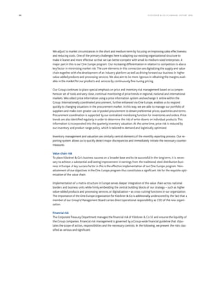 88 KLÖCK NER  CO S E A NNUA L REP ORT 2016
We adjust to market circumstances in the short and medium term by focusing on improving sales effectiveness
and reducing costs. One of the primary challenges here is adapting our existing organizational structure to
make it leaner and more effective so that we can better compete with small to medium-sized enterprises. A
major part in this is our One Europe program. Our increasing differentiation in relation to competitors is also a
key factor in minimizing market risk. The core elements in this connection are digitalizing the supply and value
chain together with the development of an industry platform as well as driving forward our business in higher
value-added products and processing services. We also aim to be more rigorous in obtaining the margins avail-
able in the market for our products and services by continuously fine-tuning pricing.
Our Group continues to place special emphasis on price and inventory risk management based on a compre-
hensive set of tools and very close, continual monitoring of price trends in regional, national and international
markets. We collect price information using a price information system and exchange it online within the
Group. Internationally coordinated procurement, further enhanced via One Europe, enables us to respond
quickly to changing situations in the procurement market. In this way, we are able to manage our portfolio of
suppliers and make even greater use of pooled procurement to obtain preferential prices, quantities and terms.
Procurement coordination is supported by our centralized monitoring function for inventories and orders. Price
trends are also identified regularly in order to determine the risk of write-downs on individual products. This
information is incorporated into the quarterly inventory valuation. At the same time, price risk is reduced by
our inventory and product range policy, which is tailored to demand and logistically optimized.
Inventory management and valuation are similarly central elements of the monthly reporting process. Our re-
porting system allows us to quickly detect major discrepancies and immediately initiate the necessary counter-
measures.
Value chain risk
To place Klöckner  Co’s business success on a broader base and to be successful in the long term, it is neces-
sary to achieve a substantial and lasting improvement in earnings from the traditional steel distribution busi-
ness in Europe. A key success factor in this is the effective implementation of our One Europe program. Non-
attainment of our objectives in the One Europe program thus constitutes a significant risk for the requisite opti-
mization of the value chain.
Implementation of a matrix structure in Europe serves deeper integration of the value chain across national
borders and business units while firmly embedding the central building blocks of our strategy – such as higher
value-added products and processing services, or digitalization – as cross-cutting functions in our organization.
The importance of the One Europe organization for Klöckner  Co is additionally underscored by the fact that a
member of our Group’s Management Board carries direct operational responsibility as CEO of the new organi-
zation.
Financial risk
The Corporate Treasury Department manages the financial risk of Klöckner  Co SE and ensures the liquidity of
the Group companies. Financial risk management is governed by a Group-wide financial guideline that stipu-
lates the scope of action, responsibilities and the necessary controls. In the following, we present the risks clas-
sified as serious and significant.
 