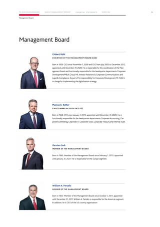 Management Board
Gisbert Rühl
CHAIRMAN OF THE MANAGEMENT BOARD (CEO)
Marcus A. Ketter
CHIEF FINANCIAL OFFICER (CFO)
Karsten Lork
MEMBER OF THE MANAGEMENT BOARD
William A. Partalis
MEMBER OF THE MANAGEMENT BOARD
Born in 1959. CEO since November 1, 2009 and CFO from July 2005 to December 2012,
appointed until December 31, 2020. He is responsible for the coordination of the Man-
agement Board and functionally responsible for the headquarter departments Corporate
Development/M&A, Group HR, Investor Relations & Corporate Communications and
Legal & Compliance. As part of his responsibility for Corporate Development Mr. Rühl is
in charge for implementing the digitalization strategy.
Born in 1968. CFO since January 1, 2013, appointed until December 31, 2020. He is
functionally responsible for the headquarter departments Corporate Accounting, Cor-
porate Controlling, Corporate IT, CorporateTaxes, CorporateTreasury and Internal Audit.
Born in 1963. Member of the Management Board since February 1, 2013, appointed
until January 31, 2021. He is responsible for the Europe segment.
Born in 1953. Member of the Management Board since October 1, 2011, appointed
until December 31, 2017. William A. Partalis is responsible for the Americas segment.
In addition, he is CEO of the US country organization.
9
Management Board
TO OUR SHAREHOLDERS FINANC IAL STAT EM ENT S SERVIC ESG ROUP MANAG EMENT REPORT
 
