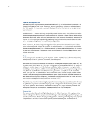 90 KLÖCK NER  CO S E A NNUA L REP ORT 2016
Legal, tax and compliance risks
We regard the risk of antitrust violations as significant, particularly the risk of collusion with competitors – for
instance, involving price fixing, market allocation or agreeing on production, procurement and supply quanti-
ties. With regard to the measures to reduce such risk, please refer to the information on our compliance man-
agement system.
Steel distribution is a sector in which legal risk generally tends to be lower than in many other sectors. One in-
termediate legal risk we have identified is unfavorable terms and conditions – such as financing terms – in loan
agreements, which could lead to substantial additional costs or even premature termination of agreements. We
counter this risk through close cooperation among our own experts in the various corporate departments and,
where necessary, seek legal advice from qualified external specialists.
In the area of taxes, the risk of changes in tax legislation or the administrative interpretation of tax matters
poses an intermediate risk. Based on the guidelines and directives in force, our Corporate Taxes Department is
involved in the legal assessment of such matters in Germany and abroad. We constantly monitor the situation
to detect any changes early on. This allows us to take suitable measures to minimize risk and recognize provi-
sions as appropriate.
IT risk
Our business processes depend heavily on the IT systems installed. In addition to our administrative systems,
these primarily include the systems in procurement, sales and logistics.
We consider our IT systems to be exposed to cyber risk due to the general increase in outside attacks on IT sys-
tems and notably also in light of our e-commerce initiatives and the increasing digitalization of our supply and
value chain. By cyber risk, we mean risks of adverse modification to, loss or misuse of or interruption to the
availability of data or IT systems, and data breaches. We regard the threat of viruses, targeted hacking, careless-
ness, deliberate data falsification or modification and IT system failure as a significant risk. To counter the
threat from cyber risks, we create additional resources and know-how in Klöckner Group IT (Klöckner Shared
Services GmbH) and deploy various preventive measures against system failure and employee carelessness as
well as specific protection from cyber attacks. Outside experts are additionally carrying out a cyber security re-
view of systems and applications at selected Group companies in 2017.
Project risks may arise when implementing IT projects. For instance, integrating new solutions within the scope
of digitalization projects can increase the complexity of the existing system. This also has the potential to dis-
rupt regular operations. We counter this intermediate risk through strict project monitoring to identify and
avoid project risks early on and, if necessary, make adjustments to the scope of the project.
Personnel risk
As a service provider, KlöcknerCo is highly dependent on the skills and experience of its employees. In the
industry and regions in which we operate, competition for eager, dedicated and highly qualified employees and
executives remains fierce. The loss of employees in key positions, particularly when integrating newly acquired
companies and in the case of subsidiaries with specialty activities, therefore poses an intermediate risk.
 
