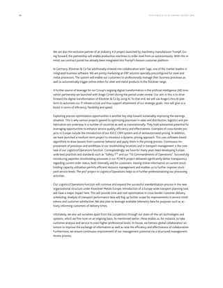 94 KLÖCK NER  CO S E A NNUA L REP ORT 2016
We are also the exclusive partner of an Industry 4.0 project launched by machinery manufacturer Trumpf. Go-
ing forward, the partnership will enable production machines to order steel from us autonomously. With this in
mind, our contract portal has already been integrated into Trumpf’s Axoom customer platform.
In Germany, Klöckner  Co has additionally entered into collaboration with Sage, one of the market leaders in
integrated business software. We are jointly marketing an ERP solution specially preconfigured for steel and
metal processors. The system will enable our customers to professionally manage their business processes as
well as automatically trigger online orders for steel and metal products in the Klöckner range.
A further source of leverage for our Group’s ongoing digital transformation is the artificial intelligence (AI) inno-
vation partnership we launched with Arago GmbH during the period under review. Our aim in this is to drive
forward the digital transformation of Klöckner  Co by using AI. To that end, we will use Arago’s Hiro AI plat-
form to automate our IT infrastructure and thus support attainment of our strategic goals. Hiro will give us a
boost in terms of efficiency, flexibility and speed.
Exploiting process optimization opportunities is another key step toward sustainably improving the earnings
situation. This is why various projects geared to optimizing processes in sales and distribution, logistics and pre-
fabrication are underway in a number of countries as well as transnationally. They hold substantial potential for
leveraging opportunities to enhance service quality, efficiency and effectiveness. Examples of cross-border pro-
jects in Europe include the introduction of our KliCC CRM system and of semiautomated pricing. In addition,
we have launched a medium-term project to introduce a dynamic pricing approach. This uses software-based
algorithms to draw lessons from customer behavior and apply them in the pricing process. Continuous im-
provement of processes and workflows in our stockholding locations and in transport management is the core
task of our Logistics/Operations function. Correspondingly, we have for many years been developing Europe-
wide best practices and standards such as “Safety 1st
” and our “10 Commandments of Operations”. Successfully
introducing paperless stockholding processes in our POW:R project delivered significantly better transparency
regarding current order status, both internally and for customers. Having online information on current stock-
holding capacity utilization permits efficient resource management and enables us to further improve stock-
yard service levels. The pro² project in Logistics/Operations helps us in further professionalizing our processing
activities.
Our Logistics/Operations function will continue and expand the successful standardization process in the new
organizational structure under Kloeckner Metals Europe. Introduction of a Europe-wide transport planning tool
will have a major impact here. This will provide time and cost optimization in cross-border customer delivery
scheduling. Analysis of transport performance data will flag up further scope for improvements in service mind-
edness and customer satisfaction. We also plan to leverage available telemetry data for purposes such as ac-
tively informing customers of delivery times.
Ultimately, we also set ourselves apart from the competition through our state-of-the-art technologies and
systems, which we fine-tune on an ongoing basis. As mentioned earlier, these enable us, for instance, to take
customer analysis and service to even higher professional levels. In-house, we harness global collaboration so-
lutions to improve the exchange of information as well as raise the efficiency and effectiveness of collaboration.
Furthermore, we ensure continuous improvement of our management potential via a structured management
review process.
 