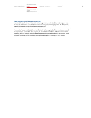 TO OUR SH AR EHO LDERS
G ROUP M A NAGEM EN T
RE PORT F INANCIAL S TATEME NTS SE RVICES 97
Macroeconomic outlook
including
key opportunities and risks
Overall statement on the risk situation of the Group
In what is still a volatile market environment, newly emerging risks were identified at an early stage and suita-
ble measures implemented to counter them wherever necessary or economically expedient. The Management
Board is confident that our risk management system is effective.
Moreover, the Management Board believes that Klöckner  Co has recognized sufficient provisions to cover all
risks required to be accounted for when preparing the financial statements. Based on the measures taken and
planned, in particular to ensure liquidity, the Management Board is not presently aware of any risks that, either
individually or taken as a whole, cast doubt upon the Company’s ability to continue as a going concern.
 