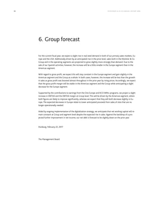 98 KLÖCK NER  CO S E A NNUA L REP ORT 2016
For the current fiscal year, we expect a slight rise in real steel demand in both of our primary sales markets, Eu-
rope and the USA. Additionally driven by an anticipated rise in the price level, sales both in the Klöckner  Co
Group and in the operating segments are projected to grow slightly more strongly than demand. Due to the
sale of our Spanish activities, however, the increase will be a little smaller in the Europe segment than in the
Americas segment. 
With regard to gross profit, we expect this will stay constant in the Europe segment and gain slightly in the
Americas segment and the Group as a whole. In both cases, however, the increase will be less than the growth
in sales as gross profit was boosted almost throughout in the prior year by rising prices. Accordingly, we expect
that the gross profit margin will be stable in the Americas segment and the Group while anticipating a slight
decrease for the Europe segment.
Supported by the contributions to earnings from the One Europe and KCO WIN+ programs, we project a slight
increase in EBITDA and the EBITDA margin at Group level. This will be driven by the Americas segment, where
both figures are likely to improve significantly, whereas we expect that they will both decrease slightly in Eu-
rope. The expected decreases in Europe relate to lower anticipated proceeds from sales of sites that are no
longer operationally needed.
Aided by ongoing implementation of the digitalization strategy, we anticipate that net working capital will re-
main constant at Group and segment level despite the expected rise in sales. Against the backdrop of a pro-
jected further improvement in net income, our net debt is forecast to be slightly down on the prior year.
Duisburg, February 22, 2017
The Management Board
6. Group forecast
 