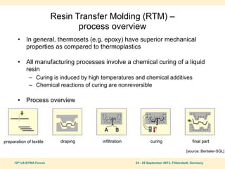 12th LS-DYNA Forum 24 - 25 September 2013, Filderstadt, Germany
Resin Transfer Molding (RTM) –
process overview
• In general, thermosets (e.g. epoxy) have superior mechanical
properties as compared to thermoplastics
• All manufacturing processes involve a chemical curing of a liquid
resin
– Curing is induced by high temperatures and chemical additives
– Chemical reactions of curing are nonreversible
• Process overview
preparation of textile draping infiltration curing final part
[source: Benteler-SGL]
 