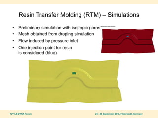 12th LS-DYNA Forum 24 - 25 September 2013, Filderstadt, Germany
Resin Transfer Molding (RTM) – Simulations
• Preliminary simulation with isotropic porosity
• Mesh obtained from draping simulation
• Flow induced by pressure inlet
• One injection point for resin
is considered (blue)
 