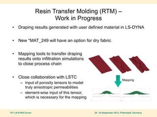 12th LS-DYNA Forum 24 - 25 September 2013, Filderstadt, Germany
Resin Transfer Molding (RTM) –
Work in Progress
• Draping results generated with user defined material in LS-DYNA
• New *MAT_249 will have an option for dry fabric
• Mapping tools to transfer draping
results onto infiltration simulations
to close process chain
• Close collaboration with LSTC
– Input of porosity tensors to model
truly anisotropic permeabilities
– element-wise input of this tensor,
which is necessary for the mapping
Mapping
 