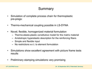 12th LS-DYNA Forum 24 - 25 September 2013, Filderstadt, Germany
Summary
• Simulation of complete process chain for thermoplastic
pre-pregs:
• Thermo-mechanical coupling possible in LS-DYNA
• Novel, flexible, homogenized material formulation
– Thermo-elasto-plastic constitutive model for the matrix material
– Anistotropic hyperelastic description for the reinforcing fibers
– Simple and flexible input
– No restrictions w.r.t. to element formulation
• Simulations show excellent agreement with picture frame tests
results
• Preliminary stamping simulations very promising
 