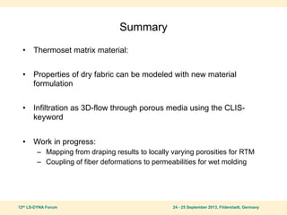 12th LS-DYNA Forum 24 - 25 September 2013, Filderstadt, Germany
Summary
• Thermoset matrix material:
• Properties of dry fabric can be modeled with new material
formulation
• Infiltration as 3D-flow through porous media using the CLIS-
keyword
• Work in progress:
– Mapping from draping results to locally varying porosities for RTM
– Coupling of fiber deformations to permeabilities for wet molding
 