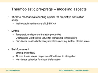 12th LS-DYNA Forum 24 - 25 September 2013, Filderstadt, Germany
Thermoplastic pre-pregs – modeling aspects
• Thermo-mechanical coupling crucial for predictive simulation
study
– Well-established feature of LS-DYNA
• Matrix
– Temperature-dependent elastic properties
– Decreasing yield stress value for increasing temperature
– Non-linear relation between yield stress and equivalent plastic strain
• Reinforcement
– Strong anisotropy
– Almost linear stress response of the fibers to elongation
– Non-linear behavior for shear deformation
 