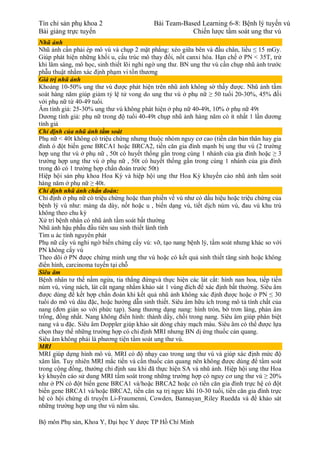 Tín chỉ sản phụ khoa 2 Bài Team-Based Learning 6-8: Bệnh lý tuyến vú
Bài giảng trực tuyến Chiến lược tầm soát ung thư vú
Bộ môn Phụ sản, Khoa Y, Đại học Y dược TP Hồ Chí Minh
Nhũ ảnh
Nhũ ảnh cần phải ép mô vú và chụp 2 mặt phẳng: xéo giữa bên và đầu chân, liều ≤ 15 mGy.
Giúp phát hiện những khối u, cấu trúc mô thay đổi, nốt canxi hóa. Hạn chế ở PN < 35T, trừ
khi lâm sàng, mô học, sinh thiết lõi nghi ngờ ung thư. BN ung thư vú cần chụp nhũ ảnh trước
phẫu thuật nhằm xác định phạm vi tổn thương
Giá trị nhũ ảnh
Khoảng 10-50% ung thư vú được phát hiện trên nhũ ảnh không sờ thấy được. Nhũ ảnh tầm
soát hàng năm giúp giảm tỷ lệ tử vong do ung thư vú ở phụ nữ ≥ 50 tuổi 20-30%, 45% đối
với phụ nữ từ 40-49 tuổi.
Âm tính giả: 25-30% ung thư vú không phát hiện ở phụ nữ 40-49t, 10% ở phụ nữ 49t
Dương tính giả: phụ nữ trong độ tuổi 40-49t chụp nhũ ảnh hàng năm có ít nhất 1 lần dương
tính giả
Chỉ định của nhũ ảnh tầm soát
Phụ nữ < 40t không có triệu chứng nhưng thuộc nhóm nguy cơ cao (tiền căn bản thân hay gia
đình ó đột biến gene BRCA1 hoặc BRCA2, tiền căn gia đình mạnh bị ung thư vú (2 trường
hợp ung thư vú ở phụ nữ , 50t có huyết thống gần trong cùng 1 nhánh của gia đình hoặc ≥ 3
trường hợp ung thư vú ở phụ nữ , 50t có huyết thống gần trong cùng 1 nhánh của gia đình
trong đó có 1 trường hợp chẩn đoán trước 50t)
Hiệp hội sản phụ khoa Hoa Kỳ và hiệp hội ung thư Hoa Kỳ khuyến cáo nhũ ảnh tầm soát
hàng năm ở phụ nữ ≥ 40t.
Chỉ định nhũ ảnh chẩn đoán:
Chỉ định ở phụ nữ có triệu chứng hoặc than phiền về vú như có dấu hiệu hoặc triệu chứng của
bệnh lý vú như: mảng da dày, nốt hoặc u , biến dạng vú, tiết dịch núm vú, đau vú khu trú
không theo chu kỳ
Xử trí bệnh nhân có nhũ ảnh tầm soát bất thường
Nhũ ảnh hậu phẫu đầu tiên sau sinh thiết lành tính
Tìm u ác tính nguyên phát
Phụ nữ cấy vú nghi ngờ biến chứng cấy vú: vỡ, tạo nang bệnh lý, tầm soát nhưng khác so với
PN không cấy vú
Theo dõi ở PN được chứng minh ung thư vú hoặc có kết quả sinh thiết tăng sinh hoặc không
điển hình, carcinoma tuyến tại chỗ
Siêu âm
Bệnh nhân tư thế nằm ngửa, tia thẳng đứngvà thực hiện các lát cắt: hình nan hoa, tiếp tiến
núm vú, vùng nách, lát cắt ngang nhằm khảo sát 1 vùng đích để xác định bất thường. Siêu âm
được dùng để kết hợp chẩn đoán khi kết quả nhũ ảnh không xác định được hoặc ở PN ≤ 30
tuổi do mô vú dàu đặc, hoặc hướng dẫn sinh thiết. Siêu âm hữu ích trong mô tả tính chất của
nang (đơn giản so với phức tạp). Sang thương dạng nang: hình tròn, bờ trơn láng, phản âm
trống, đồng nhất. Nang không điển hình: thành dầy, chồi trong nang. Siêu âm giúp phân biệt
nang và u đặc. Siêu âm Doppler giúp khảo sát dòng chảy mạch máu. Siêu âm có thể được lựa
chọn thay thế những trường hợp có chỉ định MRI nhưng BN dị ứng thuốc cản quang.
Siêu âm không phải là phương tiện tầm soát ung thư vú.
MRI
MRI giúp dựng hình mô vú. MRI có độ nhạy cao trong ung thư vú và giúp xác định mức độ
xâm lấn. Tuy nhiên MRI mắc tiền và cần thuốc cản quang nên không được dùng để tầm soát
trong cộng đồng, thường chỉ định sau khi đã thực hiện SA và nhũ ảnh. Hiệp hội ung thư Hoa
kỳ khuyến cáo sử dung MRI tầm soát trong những trường hợp có nguy cơ ung thư vú ≥ 20%
như ở PN có đột biến gene BRCA1 và/hoặc BRCA2 hoặc có tiền căn gia đình trực hệ có đột
biến gene BRCA1 và/hoặc BRCA2, tiền căn xạ trị ngực khi 10-30 tuổi, tiền căn gia đình trực
hệ có hội chứng di truyền Li-Fraumenni, Cowden, Bannayan_Riley Ruedda và để khảo sát
những trường hợp ung thư vú nằm sâu.
 