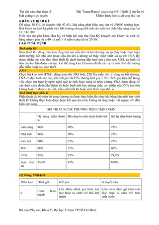Tín chỉ sản phụ khoa 2 Bài Team-Based Learning 6-8: Bệnh lý tuyến vú
Bài giảng trực tuyến Chiến lược tầm soát ung thư vú
Bộ môn Phụ sản, Khoa Y, Đại học Y dược TP Hồ Chí Minh
KHÁM VÚ ĐỊNH KỲ
Độ nhạy 58,8%, độ chuyên biệt 93,4%, khả năng phát hiện ung thư vú 5/1000 trường hợp.
Khi khám vú định kỳ phát hiện bất thường nhưng nhũ ảnh tầm soát âm tính, khả năng ung thư
vú 7,4/1000.
Hiệp hội sản phụ khoa Hoa Kỳ và hiệp hội ung thư Hoa Kỳ khuyến cáo khám vú định kỳ
hàng năm ở phụ nữ ≥ 40t và mỗi 1-3 năm ở phụ nữ từ 20-39t.
GIẢI PHẪU BỆNH
Sinh thiết lõi
Sinh thiết lõi: dùng một kim rỗng hút mô mẫu thử từ tổn thương vú sờ thấy hoặc thực hiện
dưới hướng dẫn nhũ ảnh hoặc siêu âm khi u không sờ thấy. Sinh thiết lõi so với FNA lấy
được nhiều mô mẫu thử. Sinh thiết lõi dưới hướng dẫn hình ảnh ( siêu âm, MRI, xạ hình) là
tiêu chuẩn chẩn đoán mô học. Có thể dùng kim Titanium đánh dấu vị trí sinh thiết để hướng
dẫn phẫu thuật sau sinh thiết.
FNA
Chọc hút kim nhỏ (FNA): dùng kim nhỏ 20G hoặc 22G lấy mẫu mô từ vùng vú bất thường.
FNA có độ chính xác cao, âm tính giả 10-15%, dương tính giả < 1%. FNA gặp hạn chế trong
việc chọc hút hạch lympho nghi ngờ ác tính hoặc nang có triệu chứng. FNA được dùng để
xác định chẩn đoán khi khám vú hoặc hình ảnh học dương tính, tuy nhiên nếu FNA âm tính
không loại trừ được u ác tính, cần sinh thiết lõi hoặc sinh thiết trọn khối u,
Sinh thiết trọn khối u
Phẫu thuật cắt bỏ toàn bộ sang thương vú được thực hiện khi chọc hút bằng kim nhỏ hay sinh
thiết lõi không thực hiện được hoặc kết quả âm tính, không rõ ràng hoặc trái ngược với dấu
hiệu lâm sàng.
GIÁ TRỊ CỦA CÁC PHƯƠNG TIỆN CHẨN ĐOÁN
Độ nhạy chẩn đoán
K
Độ chuyên chẩn đoán lành tính Giá trị tiên đoán dương
Lâm sàng 86% 90% 95%
Nhũ ảnh 86% 90% 95%
Siêu âm 90% 92% 95%
MRI 98% 75% 80%
FNA 95% 95% 99,8%
Sinh thiết
lõi
85-98 95% 100%
Hệ thống BI-RADS
Phân loại Đánh giá Kết quả Khuyến cáo
0
Chưa hoàn
thành
Cần thêm đánh giá hình ảnh
học hoặc so sánh với nhũ ảnh
trước
Cần thêm đánh giá hình ảnh
học hoặc so sánh với nhũ
ảnh trước
 