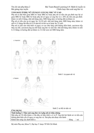 Tín chỉ sản phụ khoa 2 Bài Team-Based Learning 6-8: Bệnh lý tuyến vú
Bài giảng trực tuyến Chiến lược tầm soát ung thư vú
Bộ môn Phụ sản, Khoa Y, Đại học Y dược TP Hồ Chí Minh
TẦM SOÁT Ở PHỤ NỮ CÓ NGUY CƠ UNG THƯ VÚ CAO
Phụ nữ có đột biến gene BRCA1 hoặc BRCA2 hoặc phụ nữ có tiền căn gia đình trực hệ có
gene BRCA1 hoặc BRCA2 hoặc phụ nữ có nguy cơ ung thư vú ≥ 20% do tiền căn gia đình:
khám vú mỗi 6 tháng, nhũ ảnh hàng năm, MRI hàng năm và hướng dẫn tự khám vú
Phụ nữ có tiền căn xạ trị ngực lúc 10-30 tuổi: nhũ ảnh hàng năm, MRI hàng năm, khám vú
mỗi 6-12 tháng bắt đầu từ 8-10 năm kể từ khi xạ trị hoặc lúc 25 tuổi.
Phụ nữ có tiền căn sinh thiết vú nguy cơ cao như tăng sinh không điển hình, carcinom tiểu
thùy tại chỗ, carcinom ống tại chỗ hoặc ung thư vú xâm lấn: nhũ ảnh hàng năm, khám vú mỗi
6-12 tháng và hướng dẫn tự khám vú. Có thể xem xét MRI hàng năm.
hình 1: tự quan sát vú
hình 2: tư thế sờ nắn vú
ỨNG DỤNG
Tình huống 1: Tầm soát ung thư vú ở phụ nữ có triệu chứng
Một phụ nữ 32t đến khám vì lần đầu sờ thấy khối u ở vú P. Sau khi hỏi bệnh sử và tiền căn
không phát hiện yếu tố nguy cơ ung thư vú. Sản phụ nên được tiến hành
Khám lâm sàng xác định khối u  đúng  sai
 